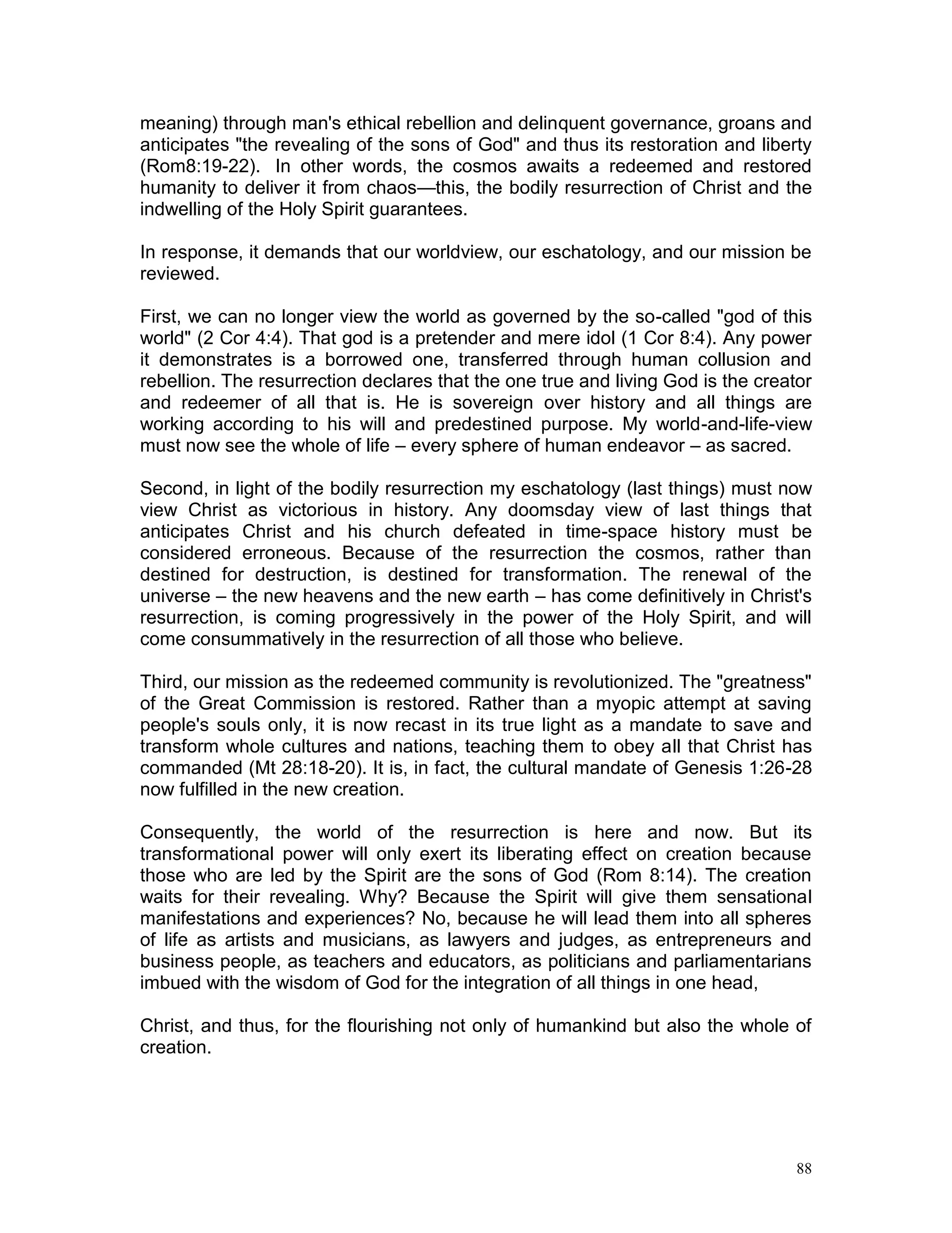 88
meaning) through man's ethical rebellion and delinquent governance, groans and
anticipates "the revealing of the sons of God" and thus its restoration and liberty
(Rom8:19-22). In other words, the cosmos awaits a redeemed and restored
humanity to deliver it from chaos—this, the bodily resurrection of Christ and the
indwelling of the Holy Spirit guarantees.
In response, it demands that our worldview, our eschatology, and our mission be
reviewed.
First, we can no longer view the world as governed by the so-called "god of this
world" (2 Cor 4:4). That god is a pretender and mere idol (1 Cor 8:4). Any power
it demonstrates is a borrowed one, transferred through human collusion and
rebellion. The resurrection declares that the one true and living God is the creator
and redeemer of all that is. He is sovereign over history and all things are
working according to his will and predestined purpose. My world-and-life-view
must now see the whole of life – every sphere of human endeavor – as sacred.
Second, in light of the bodily resurrection my eschatology (last things) must now
view Christ as victorious in history. Any doomsday view of last things that
anticipates Christ and his church defeated in time-space history must be
considered erroneous. Because of the resurrection the cosmos, rather than
destined for destruction, is destined for transformation. The renewal of the
universe – the new heavens and the new earth – has come definitively in Christ's
resurrection, is coming progressively in the power of the Holy Spirit, and will
come consummatively in the resurrection of all those who believe.
Third, our mission as the redeemed community is revolutionized. The "greatness"
of the Great Commission is restored. Rather than a myopic attempt at saving
people's souls only, it is now recast in its true light as a mandate to save and
transform whole cultures and nations, teaching them to obey all that Christ has
commanded (Mt 28:18-20). It is, in fact, the cultural mandate of Genesis 1:26-28
now fulfilled in the new creation.
Consequently, the world of the resurrection is here and now. But its
transformational power will only exert its liberating effect on creation because
those who are led by the Spirit are the sons of God (Rom 8:14). The creation
waits for their revealing. Why? Because the Spirit will give them sensational
manifestations and experiences? No, because he will lead them into all spheres
of life as artists and musicians, as lawyers and judges, as entrepreneurs and
business people, as teachers and educators, as politicians and parliamentarians
imbued with the wisdom of God for the integration of all things in one head,
Christ, and thus, for the flourishing not only of humankind but also the whole of
creation.
 