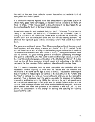 10
the spirit of the age, they blatantly present themselves as veritable tools of
evangelism and church growth.
It is instructive that the Apostle Paul also encountered a pluralistic culture in
which many gods were worshipped, as revealed in his speech to the folks on
Mars Hill (Acts. 17:16). His approach to the Athenians of his day models for us
the methodology for the21st Century kingdom exploits.
Armed with apostolic and prophetic insights, the 21st Century Church has the
calling to be militant yet respectful, confrontational yet courteous, open to
dialogue but firm in its convictions. When Paul addressed the Athenians, he
made it clear that he had studied them and that he was listening to them. He
affirmed their spiritual quest without endorsing where that search had taken
them.
The same was written of Moses [“And Moses was learned in all the wisdom of
the Egyptians, and was mighty in words and deeds,” Acts 7:22]; and of Daniel
and his three friends who actually studied the languages and the literature of the
Chaldeans in order to discredit their claims to truth. [“…young men in whom there
was no blemish, but good-looking, gifted in all wisdom, possessing knowledge
and quick to understand, who had ability to serve in the king’s palace, and whom
they might teach the language and literature of the Chaldeans.” Daniel 1:4-5]. We
must tap into all these enduring, ancient values and technology to be able to
overcome the final invasion of alien gods and false altars of these last days.
The 21st century believers must be wise, competent and endowed with the
necessary spiritual capacity to deal with the issues that will confront the
inhabitants of the earth as the age is about to climax. The greatest challenge of
this 21st century is not going to be worship or the lack of it, but the “whom” and
the “how” of worship (i.e. who are men worshipping and how are they doing the
worship). This is because over the years especially the decades immediately
proceeding and leading up to the 1990s, the nations of the earth witnessed some
serious spiritual awakenings, a fact which was not lost on Satan the devil and his
cohorts. And although he does not mind anyone becoming religious, what the
devil detests and hates with passion is the worship of the true God. To that
extent, he concentrates all his energy on defiling and polluting the worship
systems of the earth.
 