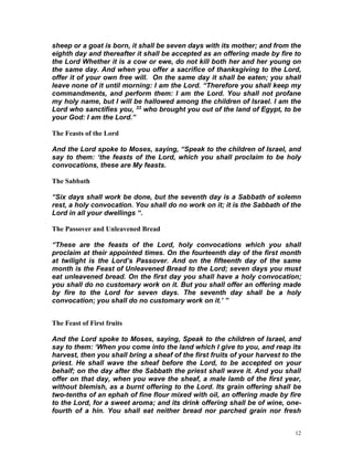 12
sheep or a goat is born, it shall be seven days with its mother; and from the
eighth day and thereafter it shall be accepted as an offering made by fire to
the Lord Whether it is a cow or ewe, do not kill both her and her young on
the same day. And when you offer a sacrifice of thanksgiving to the Lord,
offer it of your own free will. On the same day it shall be eaten; you shall
leave none of it until morning: I am the Lord. “Therefore you shall keep my
commandments, and perform them: I am the Lord. You shall not profane
my holy name, but I will be hallowed among the children of Israel. I am the
Lord who sanctifies you, 33 who brought you out of the land of Egypt, to be
your God: I am the Lord.”
The Feasts of the Lord
And the Lord spoke to Moses, saying, “Speak to the children of Israel, and
say to them: ‘the feasts of the Lord, which you shall proclaim to be holy
convocations, these are My feasts.
The Sabbath
“Six days shall work be done, but the seventh day is a Sabbath of solemn
rest, a holy convocation. You shall do no work on it; it is the Sabbath of the
Lord in all your dwellings “.
The Passover and Unleavened Bread
“These are the feasts of the Lord, holy convocations which you shall
proclaim at their appointed times. On the fourteenth day of the first month
at twilight is the Lord’s Passover. And on the fifteenth day of the same
month is the Feast of Unleavened Bread to the Lord; seven days you must
eat unleavened bread. On the first day you shall have a holy convocation;
you shall do no customary work on it. But you shall offer an offering made
by fire to the Lord for seven days. The seventh day shall be a holy
convocation; you shall do no customary work on it.’ ”
The Feast of First fruits
And the Lord spoke to Moses, saying, Speak to the children of Israel, and
say to them: ‘When you come into the land which I give to you, and reap its
harvest, then you shall bring a sheaf of the first fruits of your harvest to the
priest. He shall wave the sheaf before the Lord, to be accepted on your
behalf; on the day after the Sabbath the priest shall wave it. And you shall
offer on that day, when you wave the sheaf, a male lamb of the first year,
without blemish, as a burnt offering to the Lord. Its grain offering shall be
two-tenths of an ephah of fine flour mixed with oil, an offering made by fire
to the Lord, for a sweet aroma; and its drink offering shall be of wine, one-
fourth of a hin. You shall eat neither bread nor parched grain nor fresh
 