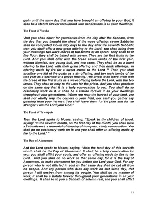 13
grain until the same day that you have brought an offering to your God; it
shall be a statute forever throughout your generations in all your dwellings.
The Feast of Weeks
‘And you shall count for yourselves from the day after the Sabbath, from
the day that you brought the sheaf of the wave offering: seven Sabbaths
shall be completed. Count fifty days to the day after the seventh Sabbath;
then you shall offer a new grain offering to the Lord. You shall bring from
your dwellings two-wave loaves of two-tenths of an ephah. They shall be of
fine flour; they shall be baked with leaven. They are the first fruits to the
Lord. And you shall offer with the bread seven lambs of the first year,
without blemish, one young bull, and two rams. They shall be as a burnt
offering to the Lord, with their grain offering and their drink offerings, an
offering made by fire for a sweet aroma to the Lord. 19 Then you shall
sacrifice one kid of the goats as a sin offering, and two male lambs of the
first year as a sacrifice of a peace offering. The priest shall wave them with
the bread of the first fruits as a wave offering before the Lord, with the two
lambs. They shall be holy to the Lord for the priest. And you shall proclaim
on the same day that it is a holy convocation to you. You shall do no
customary work on it. It shall be a statute forever in all your dwellings
throughout your generations. ‘When you reap the harvest of your land, you
shall not wholly reap the corners of your field, nor shall you gather any
gleaning from your harvest. You shall leave them for the poor and for the
stranger: I am the Lord your God.”
The Feast of Trumpets
Then the Lord spoke to Moses, saying, “Speak to the children of Israel,
saying: ‘In the seventh month, on the first day of the month, you shall have
a Sabbath-rest, a memorial of blowing of trumpets, a holy convocation. You
shall do no customary work on it; and you shall offer an offering made by
fire to the Lord.’ ”
The Day of Atonement
And the Lord spoke to Moses, saying: “Also the tenth day of this seventh
month shall be the Day of Atonement. It shall be a holy convocation for
you; you shall afflict your souls, and offer an offering made by fire to the
Lord. And you shall do no work on that same day, for it is the Day of
Atonement, to make atonement for you before the Lord your God. For any
person who is not afflicted in soul on that same day shall be cut off from
his people. And any person who does any work on that same day, that
person I will destroy from among his people. You shall do no manner of
work; it shall be a statute forever throughout your generations in all your
dwellings. It shall be to you a Sabbath of solemn rest, and you shall afflict
 