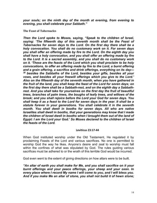 14
your souls; on the ninth day of the month at evening, from evening to
evening, you shall celebrate your Sabbath.”
The Feast of Tabernacles
Then the Lord spoke to Moses, saying, “Speak to the children of Israel,
saying: ‘The fifteenth day of this seventh month shall be the Feast of
Tabernacles for seven days to the Lord. On the first day there shall be a
holy convocation. You shall do no customary work on it. For seven days
you shall offer an offering made by fire to the Lord. On the eighth day you
shall have a holy convocation, and you shall offer an offering made by fire
to the Lord. It is a sacred assembly, and you shall do no customary work
on it. ‘These are the feasts of the Lord which you shall proclaim to be holy
convocations, to offer an offering made by fire to the Lord, a burnt offering
and a grain offering, a sacrifice and drink offerings, everything on its day—
38 besides the Sabbaths of the Lord, besides your gifts, besides all your
vows, and besides all your freewill offerings which you give to the Lord.’
Also on the fifteenth day of the seventh month, when you have gathered in
the fruit of the land, you shall keep the feast of the Lord for seven days; on
the first day there shall be a Sabbath-rest, and on the eighth day a Sabbath-
rest. And you shall take for yourselves on the first day the fruit of beautiful
trees, branches of palm trees, the boughs of leafy trees, and willows of the
brook; and you shall rejoice before the Lord your God for seven days. You
shall keep it as a feast to the Lord for seven days in the year. It shall be a
statute forever in your generations. You shall celebrate it in the seventh
month. You shall dwell in booths for seven days. All who are native
Israelites shall dwell in booths, that your generations may know that I made
the children of Israel dwell in booths when I brought them out of the land of
Egypt: I am the Lord your God.’ So Moses declared to the children of Israel
the feasts of the Lord.
Leviticus 23:17-44
When God instituted worship under the Old Testament, He regulated it by
proclaiming Feasts of the Lord and various sacrifices. No one is permitted to
worship God the way he likes. Anyone’s desire and zeal to worship must fall
within the confines of what was stipulated by God. The rules guiding various
sacrifices must be adhered to or the wrath of this terrible God would be incurred.
God even went to the extent of giving directions on how altars were to be built.
“An altar of earth you shall make for Me, and you shall sacrifice on it your
burnt offerings and your peace offerings, your sheep and your oxen. In
every place where I record My name I will come to you, and I will bless you.
And if you make Me an altar of stone, you shall not build it of hewn stone;
 