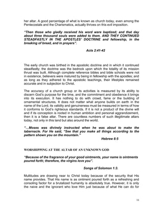 16
her altar. A good percentage of what is known as church today, even among the
Pentecostals and the Charismatics, actually thrives on this evil imposition.
“Then those who gladly received his word were baptized; and that day
about three thousand souls were added to them. AND THEY CONTINUED
STEADFASTLY IN THE APOSTLES’ DOCTRINE and fellowship, in the
breaking of bread, and in prayers”.
Acts 2:41-42
The early church was birthed in the apostolic doctrine and in which it continued
steadfastly; the doctrine was the bedrock upon which the totality of its mission
thrust was built. Although complete reference bibles and bible schools were not
in existence, believers were matured by being in fellowship with the apostles; and
as long as they adhered to the apostolic teachings, their lifestyles remained
accurate and in subjection to Christ.
The accuracy of a church group or its activities is measured by its ability to
discern God’s purpose for the time, and the commitment and obedience it brings
into its execution. It has nothing to do with crowd, fame or the building of
ornamental structures. It does not matter what anyone builds on earth in the
name of the Lord, its validity and genuineness must be measured in terms of how
it conforms to God’s righteous standards. If it is not a product of the divine will
and if its conception is rooted in human ambition and personal aggrandizement,
then it is a false altar. There are countless numbers of such illegitimate altars
today, not only in this land but also around the world.
“…Moses was divinely instructed when he was about to make the
tabernacle. For He said, “See that you make all things according to the
pattern shown you on the mountain.”
Hebrew 8:5
WORSHIPPING AT THE ALTAR OF AN UNKNOWN GOD
“Because of the fragrance of your good ointments, your name is ointments
poured forth; therefore, the virgins love you”.
Songs of Solomon 1:3.
Multitudes are drawing near to Christ today because of the security that His
name provides. That His name is as ointment poured forth as a refreshing and
consoling factor for a brutalized humanity is absolutely true. However, it is only
the naive and the ignorant who love Him just because of what He can do for
 