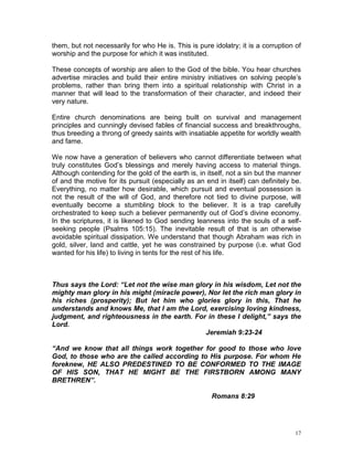 17
them, but not necessarily for who He is. This is pure idolatry; it is a corruption of
worship and the purpose for which it was instituted.
These concepts of worship are alien to the God of the bible. You hear churches
advertise miracles and build their entire ministry initiatives on solving people’s
problems, rather than bring them into a spiritual relationship with Christ in a
manner that will lead to the transformation of their character, and indeed their
very nature.
Entire church denominations are being built on survival and management
principles and cunningly devised fables of financial success and breakthroughs,
thus breeding a throng of greedy saints with insatiable appetite for worldly wealth
and fame.
We now have a generation of believers who cannot differentiate between what
truly constitutes God’s blessings and merely having access to material things.
Although contending for the gold of the earth is, in itself, not a sin but the manner
of and the motive for its pursuit (especially as an end in itself) can definitely be.
Everything, no matter how desirable, which pursuit and eventual possession is
not the result of the will of God, and therefore not tied to divine purpose, will
eventually become a stumbling block to the believer. It is a trap carefully
orchestrated to keep such a believer permanently out of God’s divine economy.
In the scriptures, it is likened to God sending leanness into the souls of a self-
seeking people (Psalms 105:15). The inevitable result of that is an otherwise
avoidable spiritual dissipation. We understand that though Abraham was rich in
gold, silver, land and cattle, yet he was constrained by purpose (i.e. what God
wanted for his life) to living in tents for the rest of his life.
Thus says the Lord: “Let not the wise man glory in his wisdom, Let not the
mighty man glory in his might (miracle power), Nor let the rich man glory in
his riches (prosperity); But let him who glories glory in this, That he
understands and knows Me, that I am the Lord, exercising loving kindness,
judgment, and righteousness in the earth. For in these I delight,” says the
Lord.
Jeremiah 9:23-24
“And we know that all things work together for good to those who love
God, to those who are the called according to His purpose. For whom He
foreknew, HE ALSO PREDESTINED TO BE CONFORMED TO THE IMAGE
OF HIS SON, THAT HE MIGHT BE THE FIRSTBORN AMONG MANY
BRETHREN”.
Romans 8:29
 