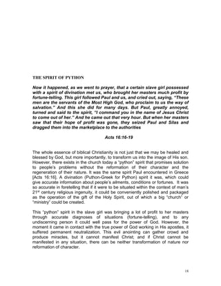 18
THE SPIRIT OF PYTHON
Now it happened, as we went to prayer, that a certain slave girl possessed
with a spirit of divination met us, who brought her masters much profit by
fortune-telling. This girl followed Paul and us, and cried out, saying, “These
men are the servants of the Most High God, who proclaim to us the way of
salvation.” And this she did for many days. But Paul, greatly annoyed,
turned and said to the spirit, “I command you in the name of Jesus Christ
to come out of her.” And he came out that very hour. But when her masters
saw that their hope of profit was gone, they seized Paul and Silas and
dragged them into the marketplace to the authorities
Acts 16:16-19
The whole essence of biblical Christianity is not just that we may be healed and
blessed by God, but more importantly, to transform us into the image of His son.
However, there exists in the church today a “python” spirit that promises solution
to people’s problems without the reformation of their character and the
regeneration of their nature. It was the same spirit Paul encountered in Greece
[Acts 16:16]. A divination (Puthon-Greek for Python) spirit it was, which could
give accurate information about people’s ailments, conditions or fortunes. It was
so accurate in foretelling that if it were to be situated within the context of man’s
21st century religious ingenuity, it could be conveniently polished and packaged
as the operation of the gift of the Holy Spirit, out of which a big “church” or
“ministry” could be created.
This “python” spirit in the slave girl was bringing a lot of profit to her masters
through accurate diagnoses of situations (fortune-telling), and to any
undiscerning person it could well pass for the power of God. However, the
moment it came in contact with the true power of God working in His apostles, it
suffered permanent neutralization. This evil anointing can gather crowd and
produce miracles, but it cannot manifest Christ; and if Christ cannot be
manifested in any situation, there can be neither transformation of nature nor
reformation of character.
 