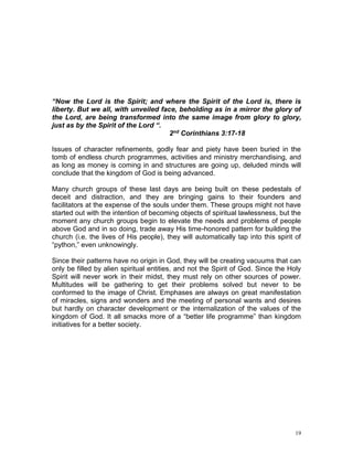 19
“Now the Lord is the Spirit; and where the Spirit of the Lord is, there is
liberty. But we all, with unveiled face, beholding as in a mirror the glory of
the Lord, are being transformed into the same image from glory to glory,
just as by the Spirit of the Lord “.
2nd Corinthians 3:17-18
Issues of character refinements, godly fear and piety have been buried in the
tomb of endless church programmes, activities and ministry merchandising, and
as long as money is coming in and structures are going up, deluded minds will
conclude that the kingdom of God is being advanced.
Many church groups of these last days are being built on these pedestals of
deceit and distraction, and they are bringing gains to their founders and
facilitators at the expense of the souls under them. These groups might not have
started out with the intention of becoming objects of spiritual lawlessness, but the
moment any church groups begin to elevate the needs and problems of people
above God and in so doing, trade away His time-honored pattern for building the
church (i.e. the lives of His people), they will automatically tap into this spirit of
“python,” even unknowingly.
Since their patterns have no origin in God, they will be creating vacuums that can
only be filled by alien spiritual entities, and not the Spirit of God. Since the Holy
Spirit will never work in their midst, they must rely on other sources of power.
Multitudes will be gathering to get their problems solved but never to be
conformed to the image of Christ. Emphases are always on great manifestation
of miracles, signs and wonders and the meeting of personal wants and desires
but hardly on character development or the internalization of the values of the
kingdom of God. It all smacks more of a “better life programme” than kingdom
initiatives for a better society.
 