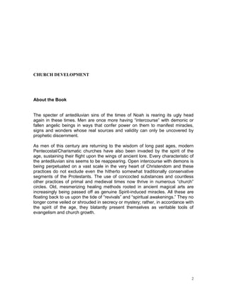 2
CHURCH DEVELOPMENT
About the Book
The specter of antediluvian sins of the times of Noah is rearing its ugly head
again in these times. Men are once more having “intercourse” with demonic or
fallen angelic beings in ways that confer power on them to manifest miracles,
signs and wonders whose real sources and validity can only be uncovered by
prophetic discernment.
As men of this century are returning to the wisdom of long past ages, modern
Pentecostal/Charismatic churches have also been invaded by the spirit of the
age, sustaining their flight upon the wings of ancient lore. Every characteristic of
the antediluvian sins seems to be reappearing. Open intercourse with demons is
being perpetuated on a vast scale in the very heart of Christendom and these
practices do not exclude even the hitherto somewhat traditionally conservative
segments of the Protestants. The use of concocted substances and countless
other practices of primal and medieval times now thrive in numerous “church”
circles. Old, mesmerizing healing methods rooted in ancient magical arts are
increasingly being passed off as genuine Spirit-induced miracles. All these are
floating back to us upon the tide of “revivals” and “spiritual awakenings.” They no
longer come veiled or shrouded in secrecy or mystery; rather, in accordance with
the spirit of the age, they blatantly present themselves as veritable tools of
evangelism and church growth.
 