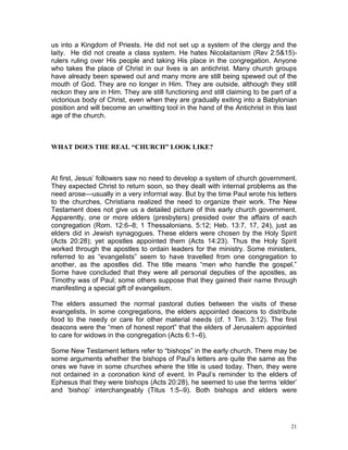 21
us into a Kingdom of Priests. He did not set up a system of the clergy and the
laity. He did not create a class system. He hates Nicolaitanism (Rev 2:5&15)-
rulers ruling over His people and taking His place in the congregation. Anyone
who takes the place of Christ in our lives is an antichrist. Many church groups
have already been spewed out and many more are still being spewed out of the
mouth of God. They are no longer in Him. They are outside, although they still
reckon they are in Him. They are still functioning and still claiming to be part of a
victorious body of Christ, even when they are gradually exiting into a Babylonian
position and will become an unwitting tool in the hand of the Antichrist in this last
age of the church.
WHAT DOES THE REAL “CHURCH” LOOK LIKE?
At first, Jesus’ followers saw no need to develop a system of church government.
They expected Christ to return soon, so they dealt with internal problems as the
need arose—usually in a very informal way. But by the time Paul wrote his letters
to the churches, Christians realized the need to organize their work. The New
Testament does not give us a detailed picture of this early church government.
Apparently, one or more elders (presbyters) presided over the affairs of each
congregation (Rom. 12:6–8; 1 Thessalonians. 5:12; Heb. 13:7, 17, 24), just as
elders did in Jewish synagogues. These elders were chosen by the Holy Spirit
(Acts 20:28); yet apostles appointed them (Acts 14:23). Thus the Holy Spirit
worked through the apostles to ordain leaders for the ministry. Some ministers,
referred to as “evangelists” seem to have travelled from one congregation to
another, as the apostles did. The title means “men who handle the gospel.”
Some have concluded that they were all personal deputies of the apostles, as
Timothy was of Paul; some others suppose that they gained their name through
manifesting a special gift of evangelism.
The elders assumed the normal pastoral duties between the visits of these
evangelists. In some congregations, the elders appointed deacons to distribute
food to the needy or care for other material needs (cf. 1 Tim. 3:12). The first
deacons were the “men of honest report” that the elders of Jerusalem appointed
to care for widows in the congregation (Acts 6:1–6).
Some New Testament letters refer to “bishops” in the early church. There may be
some arguments whether the bishops of Paul’s letters are quite the same as the
ones we have in some churches where the title is used today. Then, they were
not ordained in a coronation kind of event. In Paul’s reminder to the elders of
Ephesus that they were bishops (Acts 20:28), he seemed to use the terms ‘elder’
and ‘bishop’ interchangeably (Titus 1:5–9). Both bishops and elders were
 