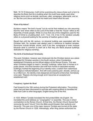 23
Matt. 16:13-18 discourse, it will not be surprising why Jesus chose such a term to
describe the Body that He is building when He could have easily used other
religious terms such as temple, sanctuary, altar, synagogue, tabernacle, and so
on. But the Lord Jesus said what He meant and meant what He said.
What of Kyriakon?
Kyriakon means “the lord’s house” but do not let that mislead you into assuming
that the “lord” there refers to the Lord of the bible or that the “house” refers to the
Assembly of Gods people. While it is true that one of the metaphors used for the
Body of Christ is a building (Eph. 2:21, 1 Cor. 3:9, 2 Cor. 6:16), kyriakon actually
refers to a physical building for the worship of heathen gods or idols.
Recall that until the 4th century, no physical building was associated with the
Christian faith. So, kyriakon was always used in reference to heathen temples.
Synonyms include temple, shrine, (and if you like, synagogue or even mosque
because what is common to them all is that they are literal physical buildings
dedicated for religious worship).
The birth of Institutional Christianity
The word, Kyriakon, however was introduced into the Christian lexicon as a place
dedicated for Christian worship in the fourth century, when Constantine
established Christianity as the official religion of the Roman Empire. This was
when Christians began to meet in “worship” buildings, rather than in homes or in
public places. And that transition (the shift from homes to dedicated worship
buildings) marked the beginning of our identity crisis: a switch from nationhood
into religious institutionalization. And with every passing year, decade, century up
to a millennium, the identity crisis deepened and became entrenched. Somebody
once said, “Repeat a lie long enough and it becomes an accepted and
established truth.”
Conspiracy Against the Head
Fast forward to the 16th century during the Protestant reformation. The printing
press had just been discovered to coincide with ongoing efforts to translate the
bible from Latin to other languages, English being one of the first.
In 1525, William Tyndale translated the first printed Bible into English. He
translated the word ekklesia as “congregation” or assembly. This was in direct
contradiction to the Roman Church. At that time, the Roman Church feared that
removing the word “church” from the Bible would threaten their authority and
hierarchy. This was one of the major reasons Tyndale was burned at the stake
by the Roman Church in 1536. Interestingly, when King James authorized his
 