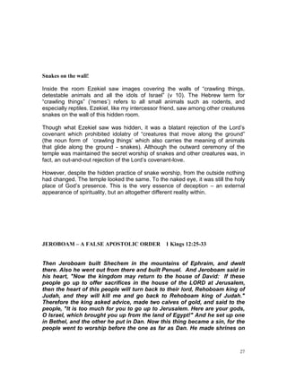 27
Snakes on the wall!
Inside the room Ezekiel saw images covering the walls of “crawling things,
detestable animals and all the idols of Israel” (v 10). The Hebrew term for
“crawling things” (‘remes’) refers to all small animals such as rodents, and
especially reptiles. Ezekiel, like my intercessor friend, saw among other creatures
snakes on the wall of this hidden room.
Though what Ezekiel saw was hidden, it was a blatant rejection of the Lord’s
covenant which prohibited idolatry of “creatures that move along the ground”
(the noun form of ‘crawling things’ which also carries the meaning of animals
that glide along the ground - snakes). Although the outward ceremony of the
temple was maintained the secret worship of snakes and other creatures was, in
fact, an out-and-out rejection of the Lord’s covenant-love.
However, despite the hidden practice of snake worship, from the outside nothing
had changed. The temple looked the same. To the naked eye, it was still the holy
place of God’s presence. This is the very essence of deception – an external
appearance of spirituality, but an altogether different reality within.
JEROBOAM – A FALSE APOSTOLIC ORDER 1 Kings 12:25-33
Then Jeroboam built Shechem in the mountains of Ephraim, and dwelt
there. Also he went out from there and built Penuel. And Jeroboam said in
his heart, "Now the kingdom may return to the house of David: If these
people go up to offer sacrifices in the house of the LORD at Jerusalem,
then the heart of this people will turn back to their lord, Rehoboam king of
Judah, and they will kill me and go back to Rehoboam king of Judah."
Therefore the king asked advice, made two calves of gold, and said to the
people, "It is too much for you to go up to Jerusalem. Here are your gods,
O Israel, which brought you up from the land of Egypt!" And he set up one
in Bethel, and the other he put in Dan. Now this thing became a sin, for the
people went to worship before the one as far as Dan. He made shrines on
 