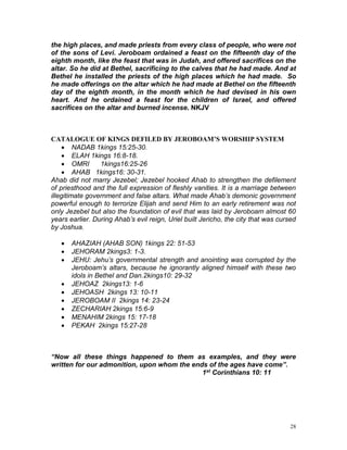 28
the high places, and made priests from every class of people, who were not
of the sons of Levi. Jeroboam ordained a feast on the fifteenth day of the
eighth month, like the feast that was in Judah, and offered sacrifices on the
altar. So he did at Bethel, sacrificing to the calves that he had made. And at
Bethel he installed the priests of the high places which he had made. So
he made offerings on the altar which he had made at Bethel on the fifteenth
day of the eighth month, in the month which he had devised in his own
heart. And he ordained a feast for the children of Israel, and offered
sacrifices on the altar and burned incense. NKJV
CATALOGUE OF KINGS DEFILED BY JEROBOAM’S WORSHIP SYSTEM
 NADAB 1kings 15:25-30.
 ELAH 1kings 16:8-18.
 OMRI 1kings16:25-26
 AHAB 1kings16: 30-31.
Ahab did not marry Jezebel; Jezebel hooked Ahab to strengthen the defilement
of priesthood and the full expression of fleshly vanities. It is a marriage between
illegitimate government and false altars. What made Ahab’s demonic government
powerful enough to terrorize Elijah and send Him to an early retirement was not
only Jezebel but also the foundation of evil that was laid by Jeroboam almost 60
years earlier. During Ahab’s evil reign, Uriel built Jericho, the city that was cursed
by Joshua.
 AHAZIAH (AHAB SON) 1kings 22: 51-53
 JEHORAM 2kings3: 1-3.
 JEHU: Jehu’s governmental strength and anointing was corrupted by the
Jeroboam’s altars, because he ignorantly aligned himself with these two
idols in Bethel and Dan.2kings10: 29-32
 JEHOAZ 2kings13: 1-6
 JEHOASH 2kings 13: 10-11
 JEROBOAM II 2kings 14: 23-24
 ZECHARIAH 2kings 15:6-9
 MENAHIM 2kings 15: 17-18
 PEKAH 2kings 15:27-28
“Now all these things happened to them as examples, and they were
written for our admonition, upon whom the ends of the ages have come”.
1st Corinthians 10: 11
 