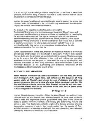 29
It is not enough to acknowledge that this story is true, but we have to extract the
principle found in this story to decode how not to build a church that will cause
eruptions of ancient devils in these last days.
Just as Jeroboam’s selfish act corrupted Israel’s worship system for almost two
hundred years, so also exists in the church of today a defilement and corruption
of purpose that she has to cleanse herself of.
As a result of the palpable dearth of revelation among the
Pentecostal/Charismatic church groups concerning proper Church order and
government, earthly patterns of government have encroached into or have had to
be adopted in local churches. The logical consequence of this has been the
enthronement of tyranny and oppression of the people, whereas God is not an
oppressor. Where for instance is it written in the bible that once a man is called to
a local church ministry, his wife is also automatically called? There is no
scriptural basis for this, except in an exceptional situation where the wife
evidences the call of God upon her life.
When Apostle Peter or James died, the bible did not tell us that any of their wives
or biological children took over the church in Jerusalem. We have to be careful
how we build, and the principle we use in the building process. This is necessary
so as to ensure that after labouring in the Lord and building our so-called
worldwide ministries, and we pass on, there won’t be anyone equally gifted and
anointed to succeed us. Most likely, they would have been frustrated out of “our
ministries” because of the overbearing and dictatorial tendencies of the
Pentecostal and the Charismatic church order.
BEWARE OF THE ATHALIAHS
When Athaliah the mother of Ahaziah saw that her son was dead, she arose
and destroyed all the royal heirs. But Jehosheba, the daughter of King
Joram, sister of Ahaziah, took Joash the son of Ahaziah, and stole him
away from among the king’s sons who were being murdered; and they hid
him and his nurse in the bedroom, from Athaliah, so that he was not killed.
So he was hidden with her in the house of the Lord for six years, while
Athaliah reigned over the land.
2nd Kings 11:1-3
Just as Athaliah the granddaughter of Omri the king of Israel, usurped the throne
of Israel when her son Ahaziah died, and destroyed all the royal seed, so also is
there a false and illegitimate spiritual government being used in the church of
today to destroy ministry potentials and ministry gifts before they mature and
come of age. This illegitimate authority employs the Jezebel principle of using
incompetent eunuchs to rule in the church and/or over the people of God.
Athaliah represents a lingering Jezebel spirit that seeks to destroy every element
of kingship and authority within any church structure.
 