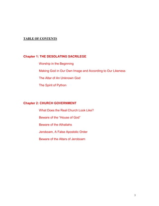 3
TABLE OF CONTENTS
Chapter 1: THE DESOLATING SACRILEGE
Worship in the Beginning
Making God in Our Own Image and According to Our Likeness
The Altar of An Unknown God
The Spirit of Python
Chapter 2: CHURCH GOVERNMENT
What Does the Real Church Look Like?
Beware of the “House of God”
Beware of the Athaliahs
Jeroboam, A False Apostolic Order
Beware of the Altars of Jeroboam
 