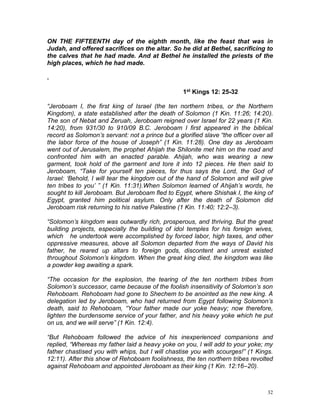 32
ON THE FIFTEENTH day of the eighth month, like the feast that was in
Judah, and offered sacrifices on the altar. So he did at Bethel, sacrificing to
the calves that he had made. And at Bethel he installed the priests of the
high places, which he had made.
.
1st Kings 12: 25-32
“Jeroboam I, the first king of Israel (the ten northern tribes, or the Northern
Kingdom), a state established after the death of Solomon (1 Kin. 11:26; 14:20).
The son of Nebat and Zeruah, Jeroboam reigned over Israel for 22 years (1 Kin.
14:20), from 931/30 to 910/09 B.C. Jeroboam I first appeared in the biblical
record as Solomon’s servant: not a prince but a glorified slave “the officer over all
the labor force of the house of Joseph” (1 Kin. 11:28). One day as Jeroboam
went out of Jerusalem, the prophet Ahijah the Shilonite met him on the road and
confronted him with an enacted parable. Ahijah, who was wearing a new
garment, took hold of the garment and tore it into 12 pieces. He then said to
Jeroboam, “Take for yourself ten pieces, for thus says the Lord, the God of
Israel: ‘Behold, I will tear the kingdom out of the hand of Solomon and will give
ten tribes to you’ ” (1 Kin. 11:31).When Solomon learned of Ahijah’s words, he
sought to kill Jeroboam. But Jeroboam fled to Egypt, where Shishak I, the king of
Egypt, granted him political asylum. Only after the death of Solomon did
Jeroboam risk returning to his native Palestine (1 Kin. 11:40; 12:2–3).
“Solomon’s kingdom was outwardly rich, prosperous, and thriving. But the great
building projects, especially the building of idol temples for his foreign wives,
which he undertook were accomplished by forced labor, high taxes, and other
oppressive measures, above all Solomon departed from the ways of David his
father, he reared up altars to foreign gods, discontent and unrest existed
throughout Solomon’s kingdom. When the great king died, the kingdom was like
a powder keg awaiting a spark.
“The occasion for the explosion, the tearing of the ten northern tribes from
Solomon’s successor, came because of the foolish insensitivity of Solomon’s son
Rehoboam. Rehoboam had gone to Shechem to be anointed as the new king. A
delegation led by Jeroboam, who had returned from Egypt following Solomon’s
death, said to Rehoboam, “Your father made our yoke heavy; now therefore,
lighten the burdensome service of your father, and his heavy yoke which he put
on us, and we will serve” (1 Kin. 12:4).
“But Rehoboam followed the advice of his inexperienced companions and
replied, “Whereas my father laid a heavy yoke on you, I will add to your yoke; my
father chastised you with whips, but I will chastise you with scourges!” (1 Kings.
12:11). After this show of Rehoboam foolishness, the ten northern tribes revolted
against Rehoboam and appointed Jeroboam as their king (1 Kin. 12:16–20).
 