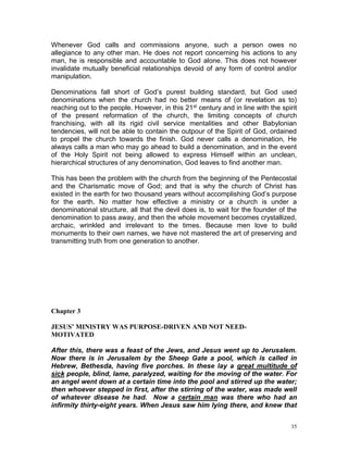 35
Whenever God calls and commissions anyone, such a person owes no
allegiance to any other man. He does not report concerning his actions to any
man, he is responsible and accountable to God alone. This does not however
invalidate mutually beneficial relationships devoid of any form of control and/or
manipulation.
Denominations fall short of God’s purest building standard, but God used
denominations when the church had no better means of (or revelation as to)
reaching out to the people. However, in this 21st century and in line with the spirit
of the present reformation of the church, the limiting concepts of church
franchising, with all its rigid civil service mentalities and other Babylonian
tendencies, will not be able to contain the outpour of the Spirit of God, ordained
to propel the church towards the finish. God never calls a denomination, He
always calls a man who may go ahead to build a denomination, and in the event
of the Holy Spirit not being allowed to express Himself within an unclean,
hierarchical structures of any denomination, God leaves to find another man.
This has been the problem with the church from the beginning of the Pentecostal
and the Charismatic move of God; and that is why the church of Christ has
existed in the earth for two thousand years without accomplishing God’s purpose
for the earth. No matter how effective a ministry or a church is under a
denominational structure, all that the devil does is, to wait for the founder of the
denomination to pass away, and then the whole movement becomes crystallized,
archaic, wrinkled and irrelevant to the times. Because men love to build
monuments to their own names, we have not mastered the art of preserving and
transmitting truth from one generation to another.
Chapter 3
JESUS’ MINISTRY WAS PURPOSE-DRIVEN AND NOT NEED-
MOTIVATED
After this, there was a feast of the Jews, and Jesus went up to Jerusalem.
Now there is in Jerusalem by the Sheep Gate a pool, which is called in
Hebrew, Bethesda, having five porches. In these lay a great multitude of
sick people, blind, lame, paralyzed, waiting for the moving of the water. For
an angel went down at a certain time into the pool and stirred up the water;
then whoever stepped in first, after the stirring of the water, was made well
of whatever disease he had. Now a certain man was there who had an
infirmity thirty-eight years. When Jesus saw him lying there, and knew that
 