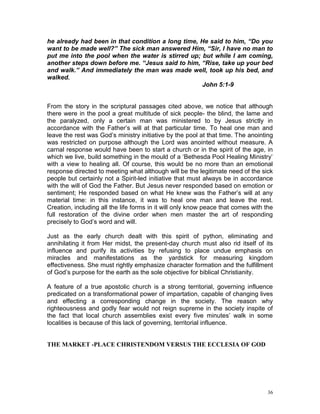 36
he already had been in that condition a long time, He said to him, “Do you
want to be made well?” The sick man answered Him, “Sir, I have no man to
put me into the pool when the water is stirred up; but while I am coming,
another steps down before me. “Jesus said to him, “Rise, take up your bed
and walk.” And immediately the man was made well, took up his bed, and
walked.
John 5:1-9
From the story in the scriptural passages cited above, we notice that although
there were in the pool a great multitude of sick people- the blind, the lame and
the paralyzed, only a certain man was ministered to by Jesus strictly in
accordance with the Father’s will at that particular time. To heal one man and
leave the rest was God’s ministry initiative by the pool at that time. The anointing
was restricted on purpose although the Lord was anointed without measure. A
carnal response would have been to start a church or in the spirit of the age, in
which we live, build something in the mould of a ‘Bethesda Pool Healing Ministry’
with a view to healing all. Of course, this would be no more than an emotional
response directed to meeting what although will be the legitimate need of the sick
people but certainly not a Spirit-led initiative that must always be in accordance
with the will of God the Father. But Jesus never responded based on emotion or
sentiment; He responded based on what He knew was the Father’s will at any
material time: in this instance, it was to heal one man and leave the rest.
Creation, including all the life forms in it will only know peace that comes with the
full restoration of the divine order when men master the art of responding
precisely to God’s word and will.
Just as the early church dealt with this spirit of python, eliminating and
annihilating it from Her midst, the present-day church must also rid itself of its
influence and purify its activities by refusing to place undue emphasis on
miracles and manifestations as the yardstick for measuring kingdom
effectiveness. She must rightly emphasize character formation and the fulfillment
of God’s purpose for the earth as the sole objective for biblical Christianity.
A feature of a true apostolic church is a strong territorial, governing influence
predicated on a transformational power of impartation, capable of changing lives
and effecting a corresponding change in the society. The reason why
righteousness and godly fear would not reign supreme in the society inspite of
the fact that local church assemblies exist every five minutes’ walk in some
localities is because of this lack of governing, territorial influence.
THE MARKET -PLACE CHRISTENDOM VERSUS THE ECCLESIA OF GOD
 