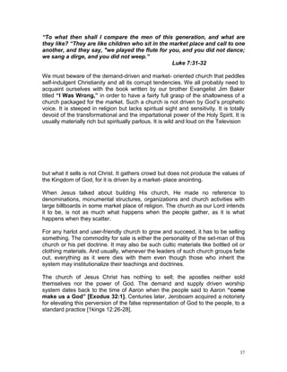 37
“To what then shall I compare the men of this generation, and what are
they like? “They are like children who sit in the market place and call to one
another, and they say, "we played the flute for you, and you did not dance;
we sang a dirge, and you did not weep.”
Luke 7:31-32
We must beware of the demand-driven and market- oriented church that peddles
self-indulgent Christianity and all its corrupt tendencies. We all probably need to
acquaint ourselves with the book written by our brother Evangelist Jim Baker
titled “I Was Wrong,” in order to have a fairly full grasp of the shallowness of a
church packaged for the market. Such a church is not driven by God’s prophetic
voice. It is steeped in religion but lacks spiritual sight and sensitivity. It is totally
devoid of the transformational and the impartational power of the Holy Spirit. It is
usually materially rich but spiritually parlous. It is wild and loud on the Television
but what it sells is not Christ. It gathers crowd but does not produce the values of
the Kingdom of God, for it is driven by a market- place anointing.
When Jesus talked about building His church, He made no reference to
denominations, monumental structures, organizations and church activities with
large billboards in some market place of religion. The church as our Lord intends
it to be, is not as much what happens when the people gather, as it is what
happens when they scatter.
For any harlot and user-friendly church to grow and succeed, it has to be selling
something. The commodity for sale is either the personality of the set-man of this
church or his pet doctrine. It may also be such cultic materials like bottled oil or
clothing materials. And usually, whenever the leaders of such church groups fade
out, everything as it were dies with them even though those who inherit the
system may institutionalize their teachings and doctrines.
The church of Jesus Christ has nothing to sell; the apostles neither sold
themselves nor the power of God. The demand and supply driven worship
system dates back to the time of Aaron when the people said to Aaron “come
make us a God” [Exodus 32:1]. Centuries later, Jeroboam acquired a notoriety
for elevating this perversion of the false representation of God to the people, to a
standard practice [1kings 12:26-28].
 