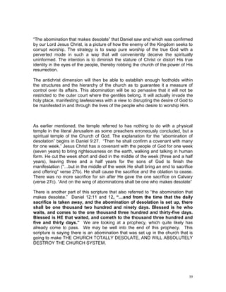 39
“The abomination that makes desolate” that Daniel saw and which was confirmed
by our Lord Jesus Christ, is a picture of how the enemy of the Kingdom seeks to
corrupt worship. The strategy is to swap pure worship of the true God with a
perverted mode in such a way that will conveniently deceive the spiritually
uninformed. The intention is to diminish the stature of Christ or distort His true
identity in the eyes of the people, thereby robbing the church of the power of His
resurrection.
The antichrist dimension will then be able to establish enough footholds within
the structures and the hierarchy of the church as to guarantee it a measure of
control over its affairs. This abomination will be so pervasive that it will not be
restricted to the outer court where the gentiles belong. It will actually invade the
holy place, manifesting lawlessness with a view to disrupting the desire of God to
be manifested in and through the lives of the people who desire to worship Him.
As earlier mentioned, the temple referred to has nothing to do with a physical
temple in the literal Jerusalem as some preachers erroneously concluded, but a
spiritual temple of the Church of God. The explanation for the “abomination of
desolation” begins in Daniel 9:27. “Then he shall confirm a covenant with many
for one week.” Jesus Christ has a covenant with the people of God for one week
(seven years) to bring righteousness on the earth, walking and talking in human
form. He cut the week short and died in the middle of the week (three and a half
years), leaving three and a half years for the sons of God to finish the
manifestation (“…but in the middle of the week He shall bring an end to sacrifice
and offering” verse 27b). He shall cause the sacrifice and the oblation to cease.
There was no more sacrifice for sin after He gave the one sacrifice on Calvary
(verse 27c). “And on the wing of abominations shall be one who makes desolate”
There is another part of this scripture that also referred to “the abomination that
makes desolate.” Daniel 12:11 and 12, “…and from the time that the daily
sacrifice is taken away, and the abomination of desolation is set up, there
shall be one thousand two hundred and ninety days. Blessed is he who
waits, and comes to the one thousand three hundred and thirty-five days.
Blessed is HE that waited, and cometh to the thousand three hundred and
five and thirty days.” We are looking at a prophecy, which quite likely has
already come to pass. We may be well into the end of this prophecy. This
scripture is saying there is an abomination that was set up in the church that is
going to make THE CHURCH TOTALLY DESOLATE, AND WILL ABSOLUTELY
DESTROY THE CHURCH SYSTEM.
 