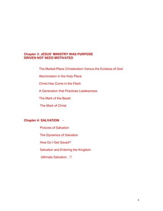 4
Chapter 3: JESUS’ MINISTRY WAS PURPOSE
DRIVEN NOT NEED MOTIVATED
The Market-Place Christendom Versus the Ecclesia of God
Abomination in the Holy Place
Christ Has Come in the Flesh
A Generation that Practices Lawlessness
The Mark of the Beast
The Mark of Christ
Chapter 4: SALVATION -
Pictures of Salvation
The Dynamics of Salvation
How Do I Get Saved?
Salvation and Entering the Kingdom
Ultimate Salvation…?
 
