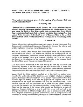 40
CHRIST HAS COME IN THE FLESH AND SHALL CONTINUALLY COME IN
THE FLESH AND WILL ULTIMATELY APPEAR
“And without controversy great is the mystery of godliness: God was
manifested in the flesh”.
1st Timothy 3:16
“Beloved, do not believe every spirit, but test the spirits, whether they are
of God; because many false prophets have gone out into the world. By this
you know the Spirit of God: Every spirit that confesses that Jesus Christ
has come in the flesh is of God, and every spirit that does not confess that
Jesus Christ has come in the flesh is not of God. And this is the spirit of
the Antichrist, which you have heard was coming, and is now already in the
world “.
1st John 4:1-4
Notice, this scripture above did not say every mouth, it says every spirit. The
Greek word translated spirit is pneuma. Figuratively, it means the rational soul
and by implication it means a mental disposition or life.
Men are to confess Christ through their human spirits which are in subjection to
the dictates of the Spirit of God, and the life they now live in the physical will be
patterned after the very life of Christ Himself when He came in the flesh to show
us how to live for God. This is what it means to confess that Christ has come in
the flesh; it is the adjustment of our nature and character by the revealed life of
the Son of God who is the express image of His person.
Just as God was manifested in the flesh through his Son, so also must God
continually manifest in the flesh through His word in the lives of those who
profess to be Godly. Without this reality, anyone can merely say with his or her
mouth that Christ has come in the flesh, without any real commitment to Him.
Jesus Christ, the bible testified, crucified sin in the flesh, an action which
modeled for us the standard for Godliness. Any kingdom initiative or religious
activity that does not bear directly on how a person lives his or her life in this
Godless age has nothing to do with the gospel of the kingdom. This is true
irrespective of the signs and wonders that may be happening there. If the
ministry objective and the structures put in place are not geared towards
correcting the depravity and the carnal propensities in man, but only to gratify the
flesh and its cravings; if the reason why people are flocking to a place of
supposed kingdom initiatives is only to get their needs met and not to be
changed to conform to Christ’s image with a view to discovering and fulfiling
God’s kingdom-establishing purpose for their lives, what is being disguised as
Godliness is nothing but the mystery of iniquity or lawlessness that Apostle Paul
 
