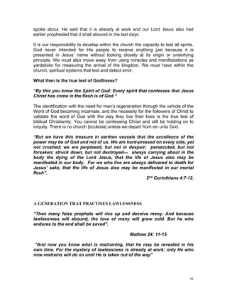 41
spoke about. He said that it is already at work and our Lord Jesus also had
earlier prophesied that it shall abound in the last days.
It is our responsibility to develop within the church the capacity to test all spirits.
God never intended for His people to receive anything just because it is
presented in Jesus’ name without looking closely at its origin or underlying
principle. We must also move away from using miracles and manifestations as
yardsticks for measuring the arrival of the kingdom. We must have within the
church, spiritual systems that test and detect error.
What then is the true test of Godliness?
“By this you know the Spirit of God: Every spirit that confesses that Jesus
Christ has come in the flesh is of God “
The identification with the need for man’s regeneration through the vehicle of the
Word of God becoming incarnate, and the necessity for the followers of Christ to
validate the word of God with the way they live their lives is the true test of
biblical Christianity. You cannot be confessing Christ and still be holding on to
iniquity. There is no church [ecclesia] unless we depart from sin unto God.
“But we have this treasure in earthen vessels that the excellence of the
power may be of God and not of us. We are hard-pressed on every side, yet
not crushed; we are perplexed, but not in despair; persecuted, but not
forsaken; struck down, but not destroyed— always carrying about in the
body the dying of the Lord Jesus, that the life of Jesus also may be
manifested in our body. For we who live are always delivered to death for
Jesus’ sake, that the life of Jesus also may be manifested in our mortal
flesh”.
2nd Corinthians 4:7-12.
A GENERATION THAT PRACTISES LAWLESSNESS
“Then many false prophets will rise up and deceive many. And because
lawlessness will abound, the love of many will grow cold. But he who
endures to the end shall be saved”.
Mathew 24: 11-13
“And now you know what is restraining, that he may be revealed in his
own time. For the mystery of lawlessness is already at work; only He who
now restrains will do so until He is taken out of the way”
 