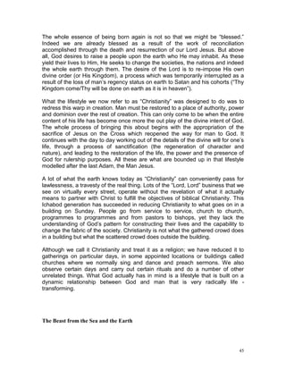 45
The whole essence of being born again is not so that we might be “blessed.”
Indeed we are already blessed as a result of the work of reconciliation
accomplished through the death and resurrection of our Lord Jesus. But above
all, God desires to raise a people upon the earth who He may inhabit. As these
yield their lives to Him, He seeks to change the societies, the nations and indeed
the whole earth through them. The desire of the Lord is to re-impose His own
divine order (or His Kingdom), a process which was temporarily interrupted as a
result of the loss of man’s regency status on earth to Satan and his cohorts (“Thy
Kingdom come/Thy will be done on earth as it is in heaven”).
What the lifestyle we now refer to as “Christianity” was designed to do was to
redress this warp in creation. Man must be restored to a place of authority, power
and dominion over the rest of creation. This can only come to be when the entire
content of his life has become once more the out play of the divine intent of God.
The whole process of bringing this about begins with the appropriation of the
sacrifice of Jesus on the Cross which reopened the way for man to God. It
continues with the day to day working out of the details of the divine will for one’s
life, through a process of sanctification (the regeneration of character and
nature), and leading to the restoration of the life, the power and the presence of
God for rulership purposes. All these are what are bounded up in that lifestyle
modelled after the last Adam, the Man Jesus.
A lot of what the earth knows today as “Christianity” can conveniently pass for
lawlessness, a travesty of the real thing. Lots of the “Lord, Lord” business that we
see on virtually every street, operate without the revelation of what it actually
means to partner with Christ to fulfill the objectives of biblical Christianity. This
Ichabod generation has succeeded in reducing Christianity to what goes on in a
building on Sunday. People go from service to service, church to church,
programmes to programmes and from pastors to bishops, yet they lack the
understanding of God’s pattern for constructing their lives and the capability to
change the fabric of the society. Christianity is not what the gathered crowd does
in a building but what the scattered crowd does outside the building.
Although we call it Christianity and treat it as a religion; we have reduced it to
gatherings on particular days, in some appointed locations or buildings called
churches where we normally sing and dance and preach sermons. We also
observe certain days and carry out certain rituals and do a number of other
unrelated things. What God actually has in mind is a lifestyle that is built on a
dynamic relationship between God and man that is very radically life -
transforming.
The Beast from the Sea and the Earth
 