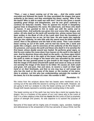 46
“Then….I saw a beast coming out of the sea…. And the entire world
marveled and followed the beast. So they worshiped the dragon that gave
authority to the beast; and they worshiped the beast, saying, ‘Who is like
the beast? Who is able to make war with him?’ And he was given a mouth
speaking great things and blasphemies, and he was given authority to
continue for forty-two months. Then he opened his mouth in blasphemy
against God, to blaspheme His name, His tabernacle, and those who dwell
in heaven. It was granted to him to make war with the saints and to
overcome them. And authority was given him over every tribe, tongue, and
nation. All who dwell on the earth will worship him, whose names have not
been written in the Book of Life of the Lamb slain from the foundation of
the world. If anyone has an ear, let him hear. He who leads into captivity
shall go into captivity; he who kills with the sword must be killed with the
sword. Here is the patience and the faith of the saints. Then I saw another
beast coming up out of the earth, and he had two horns like a lamb and
spoke like a dragon, and he exercises all the authority of the first beast in
his presence, and causes the earth and those who dwell in it to worship the
first beast, whose deadly wound was healed. He performs great signs, so
that he even makes fire come down from heaven on the earth in the sight of
men. And he deceives those who dwell on the earth— by those signs which
he was granted to do in the sight of the beast, telling those who dwell on
the earth to make an image to the beast who was wounded by the sword
and lived. He was granted power to give breath to the image of the beast
that the image of the beast should both speak and cause as many as would
not worship the image of the beast to be killed. He causes all, both small
and great, rich and poor, free and slave, to receive a mark on their right
hand or on their foreheads, and that no one may buy or sell except one
who has the mark or the name of the beast, or the number of his name.
Here is wisdom. Let him who has understanding calculate the number of
the beast, for it is the number of a man: His number is 666”.
Revelation: 13.
We notice from the scripture above that two beasts were mentioned; one is
coming out of the sea while the second is coming out of the earth. However, we
are going to limit our analysis to only the beast coming out of the earth even
though both beasts represent a worship system existing today in the earth.
The beast coming out of the earth has two horns like a lamb but speaks like a
dragon: this is a mockery of the person of our Lord Jesus who is the Lamb of
God. It is a false religious order that has horns like the Lamb of God (a prophetic
picture of strength and power). Its sole objective is to subvert the purpose of
God.
Servants of this beast will do mighty acts of miracles, signs, wonders, healings
and deliverances to the amazement of the true servants of Jesus Christ, but the
 