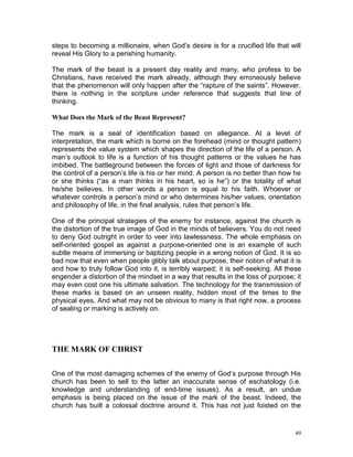 49
steps to becoming a millionaire, when God’s desire is for a crucified life that will
reveal His Glory to a perishing humanity.
The mark of the beast is a present day reality and many, who profess to be
Christians, have received the mark already, although they erroneously believe
that the phenomenon will only happen after the “rapture of the saints”. However,
there is nothing in the scripture under reference that suggests that line of
thinking.
What Does the Mark of the Beast Represent?
The mark is a seal of identification based on allegiance. At a level of
interpretation, the mark which is borne on the forehead (mind or thought pattern)
represents the value system which shapes the direction of the life of a person. A
man’s outlook to life is a function of his thought patterns or the values he has
imbibed. The battleground between the forces of light and those of darkness for
the control of a person’s life is his or her mind. A person is no better than how he
or she thinks (“as a man thinks in his heart, so is he”) or the totality of what
he/she believes. In other words a person is equal to his faith. Whoever or
whatever controls a person’s mind or who determines his/her values, orientation
and philosophy of life, in the final analysis, rules that person’s life.
One of the principal strategies of the enemy for instance, against the church is
the distortion of the true image of God in the minds of believers. You do not need
to deny God outright in order to veer into lawlessness. The whole emphasis on
self-oriented gospel as against a purpose-oriented one is an example of such
subtle means of immersing or baptizing people in a wrong notion of God. It is so
bad now that even when people glibly talk about purpose, their notion of what it is
and how to truly follow God into it, is terribly warped; it is self-seeking. All these
engender a distortion of the mindset in a way that results in the loss of purpose; it
may even cost one his ultimate salvation. The technology for the transmission of
these marks is based on an unseen reality, hidden most of the times to the
physical eyes. And what may not be obvious to many is that right now, a process
of sealing or marking is actively on.
THE MARK OF CHRIST
One of the most damaging schemes of the enemy of God’s purpose through His
church has been to sell to the latter an inaccurate sense of eschatology (i.e.
knowledge and understanding of end-time issues). As a result, an undue
emphasis is being placed on the issue of the mark of the beast. Indeed, the
church has built a colossal doctrine around it. This has not just foisted on the
 