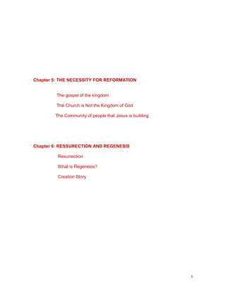 5
Chapter 5: THE NECESSITY FOR REFORMATION
The gospel of the kingdom
The Church is Not the Kingdom of God
The Community of people that Jesus is building
Chapter 6: RESSURECTION AND REGENESIS
Resurrection
What is Regenesis?
Creation Story
 