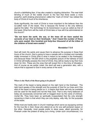50
church a debilitating fear, it has also created a crippling distraction. The near total
blinding of much of the visible church to the fact that there exists a more
powerful, earth-shaking phenomenon called the “mark of Christ” has robbed the
body of Christ of much of its inheritance.
Quite significantly, the mark of Christ is more important to the believer than the
so-called mark of the beast. This is because the former is the only defence
against the latter. The technology for its transmission is just as veiled as that of
the beast. What form will the mark of Christ take or how will it be administered on
the church?
“Do not harm the earth, the sea, or the trees till we have sealed the
servants of our God on their foreheads.” And I heard the number of those
who were sealed. One hundred and forty-four thousand of all the tribes of
the children of Israel were sealed”:
Revelation 7:3-5
God will mark His saints and cause them to advance His purpose in these final
hours of the church. God is going to have a people with a mindset and mentality
totally immersed in Christ (that is what it means to be sealed in the foreheads);
and because these 144,000 which is the prophetic picture of the fullness of God
in Christ will totally possess the mind of Christ, they will be ready to lay their lives
down for Him. These are the ones that will reveal Him in this time of tribulation.
And of course as we earlier noted, the devil will seal a generation also, with a
nature that is opposed to God in every sense of the word.
Where is the Mark of the Beast going to be placed?
The mark of the beast is being placed on the right hand or the forehead. The
right hand speaks of the strength and the purpose of God for our lives and if the
seal of the beast is being placed on it, it means that these will only be available
and be used for the beast and not the Holy God. That is why many believers of
today are excessively concerned with or bogged down by the cares of ordinary,
mortal life. They have been so spiritually incapacitated that the only strength
remaining in them is that which they can only deploy, willy nilly, for the purposes
of the beast.
While most are hardly seen in church meetings which serve as equipping centres
for the true life in God, those who attend do so for one self-centered reason or
the other. Generally, most people prefer to slave away, albeit ignorantly, for
Pharaoh under the pretext of eking out a living. Under such circumstances, it is
 