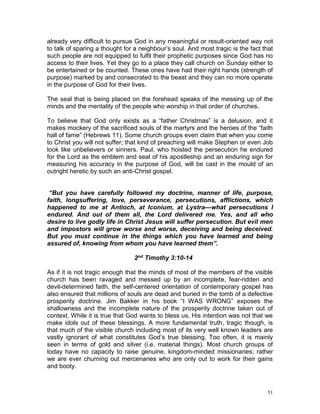 51
already very difficult to pursue God in any meaningful or result-oriented way not
to talk of sparing a thought for a neighbour’s soul. And most tragic is the fact that
such people are not equipped to fulfil their prophetic purposes since God has no
access to their lives. Yet they go to a place they call church on Sunday either to
be entertained or be counted. These ones have had their right hands (strength of
purpose) marked by and consecrated to the beast and they can no more operate
in the purpose of God for their lives.
The seal that is being placed on the forehead speaks of the messing up of the
minds and the mentality of the people who worship in that order of churches.
To believe that God only exists as a “father Christmas” is a delusion, and it
makes mockery of the sacrificed souls of the martyrs and the heroes of the “faith
hall of fame” (Hebrews 11). Some church groups even claim that when you come
to Christ you will not suffer; that kind of preaching will make Stephen or even Job
look like unbelievers or sinners. Paul, who hoisted the persecution he endured
for the Lord as the emblem and seal of his apostleship and an enduring sign for
measuring his accuracy in the purpose of God, will be cast in the mould of an
outright heretic by such an anti-Christ gospel.
“But you have carefully followed my doctrine, manner of life, purpose,
faith, longsuffering, love, perseverance, persecutions, afflictions, which
happened to me at Antioch, at Iconium, at Lystra—what persecutions I
endured. And out of them all, the Lord delivered me. Yes, and all who
desire to live godly life in Christ Jesus will suffer persecution. But evil men
and impostors will grow worse and worse, deceiving and being deceived.
But you must continue in the things which you have learned and being
assured of, knowing from whom you have learned them”.
2nd Timothy 3:10-14
As if it is not tragic enough that the minds of most of the members of the visible
church has been ravaged and messed up by an incomplete, fear-ridden and
devil-determined faith, the self-centered orientation of contemporary gospel has
also ensured that millions of souls are dead and buried in the tomb of a defective
prosperity doctrine. Jim Bakker in his book “I WAS WRONG” exposes the
shallowness and the incomplete nature of the prosperity doctrine taken out of
context. While it is true that God wants to bless us, His intention was not that we
make idols out of these blessings. A more fundamental truth, tragic though, is
that much of the visible church including most of its very well known leaders are
vastly ignorant of what constitutes God’s true blessing. Too often, it is mainly
seen in terms of gold and silver (i.e. material things). Most church groups of
today have no capacity to raise genuine, kingdom-minded missionaries; rather
we are ever churning out mercenaries who are only out to work for their gains
and booty.
 