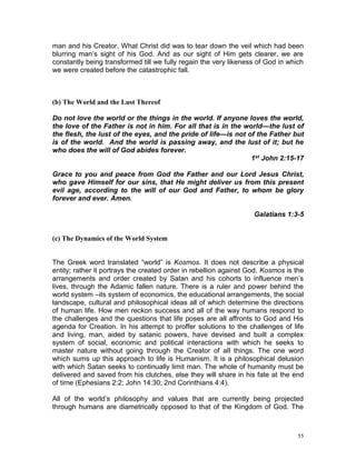 55
man and his Creator. What Christ did was to tear down the veil which had been
blurring man’s sight of his God. And as our sight of Him gets clearer, we are
constantly being transformed till we fully regain the very likeness of God in which
we were created before the catastrophic fall.
(b) The World and the Lust Thereof
Do not love the world or the things in the world. If anyone loves the world,
the love of the Father is not in him. For all that is in the world—the lust of
the flesh, the lust of the eyes, and the pride of life—is not of the Father but
is of the world. And the world is passing away, and the lust of it; but he
who does the will of God abides forever.
1st John 2:15-17
Grace to you and peace from God the Father and our Lord Jesus Christ,
who gave Himself for our sins, that He might deliver us from this present
evil age, according to the will of our God and Father, to whom be glory
forever and ever. Amen.
Galatians 1:3-5
(c) The Dynamics of the World System
The Greek word translated “world” is Kosmos. It does not describe a physical
entity; rather it portrays the created order in rebellion against God. Kosmos is the
arrangements and order created by Satan and his cohorts to influence men’s
lives, through the Adamic fallen nature. There is a ruler and power behind the
world system –its system of economics, the educational arrangements, the social
landscape, cultural and philosophical ideas all of which determine the directions
of human life. How men reckon success and all of the way humans respond to
the challenges and the questions that life poses are all affronts to God and His
agenda for Creation. In his attempt to proffer solutions to the challenges of life
and living, man, aided by satanic powers, have devised and built a complex
system of social, economic and political interactions with which he seeks to
master nature without going through the Creator of all things. The one word
which sums up this approach to life is Humanism. It is a philosophical delusion
with which Satan seeks to continually limit man. The whole of humanity must be
delivered and saved from his clutches, else they will share in his fate at the end
of time (Ephesians 2:2; John 14:30; 2nd Corinthians 4:4).
All of the world’s philosophy and values that are currently being projected
through humans are diametrically opposed to that of the Kingdom of God. The
 