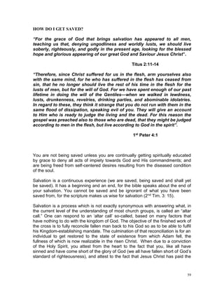 59
HOW DO I GET SAVED?
“For the grace of God that brings salvation has appeared to all men,
teaching us that, denying ungodliness and worldly lusts, we should live
soberly, righteously, and godly in the present age, looking for the blessed
hope and glorious appearing of our great God and Saviour Jesus Christ”.
Titus 2:11-14
“Therefore, since Christ suffered for us in the flesh, arm yourselves also
with the same mind, for he who has suffered in the flesh has ceased from
sin, that he no longer should live the rest of his time in the flesh for the
lusts of men, but for the will of God. For we have spent enough of our past
lifetime in doing the will of the Gentiles—when we walked in lewdness,
lusts, drunkenness, revelries, drinking parties, and abominable idolatries.
In regard to these, they think it strange that you do not run with them in the
same flood of dissipation, speaking evil of you. They will give an account
to Him who is ready to judge the living and the dead. For this reason the
gospel was preached also to those who are dead, that they might be judged
according to men in the flesh, but live according to God in the spirit”.
1st Peter 4:1
You are not being saved unless you are continually getting spiritually educated
by grace to deny all acts of impiety towards God and His commandments; and
are being freed from self-centered desires resulting from the diseased condition
of the soul.
Salvation is a continuous experience (we are saved, being saved and shall yet
be saved). It has a beginning and an end, for the bible speaks about the end of
your salvation. You cannot be saved and be ignorant of what you have been
saved from, for the scripture makes us wise for salvation (2nd Tim. 3: 15).
Salvation is a process which is not exactly synonymous with answering what, in
the current level of the understanding of most church groups, is called an “altar
call.” One can respond to an ‘altar call’ so-called, based on many factors that
have nothing to do with the kingdom of God. The objective of the finished work of
the cross is to fully reconcile fallen man back to his God so as to be able to fulfil
his Kingdom-establishing mandate. The culmination of that reconciliation is for an
individual to get restored to the state of existence from which Adam fell, the
fullness of which is now realizable in the risen Christ. When due to a conviction
of the Holy Spirit, you attest from the heart to the fact that you, like all have
sinned and have come short of the glory of God (we all have fallen short of God’s
standard of righteousness), and attest to the fact that Jesus Christ has paid the
 