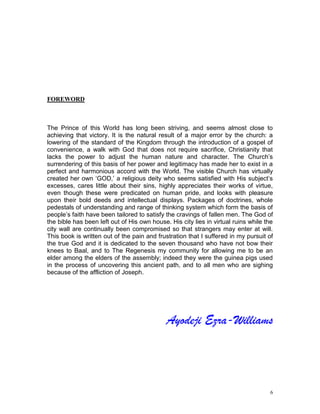 6
FOREWORD
The Prince of this World has long been striving, and seems almost close to
achieving that victory. It is the natural result of a major error by the church: a
lowering of the standard of the Kingdom through the introduction of a gospel of
convenience, a walk with God that does not require sacrifice, Christianity that
lacks the power to adjust the human nature and character. The Church’s
surrendering of this basis of her power and legitimacy has made her to exist in a
perfect and harmonious accord with the World. The visible Church has virtually
created her own ‘GOD,’ a religious deity who seems satisfied with His subject’s
excesses, cares little about their sins, highly appreciates their works of virtue,
even though these were predicated on human pride, and looks with pleasure
upon their bold deeds and intellectual displays. Packages of doctrines, whole
pedestals of understanding and range of thinking system which form the basis of
people’s faith have been tailored to satisfy the cravings of fallen men. The God of
the bible has been left out of His own house. His city lies in virtual ruins while the
city wall are continually been compromised so that strangers may enter at will.
This book is written out of the pain and frustration that I suffered in my pursuit of
the true God and it is dedicated to the seven thousand who have not bow their
knees to Baal, and to The Regenesis my community for allowing me to be an
elder among the elders of the assembly; indeed they were the guinea pigs used
in the process of uncovering this ancient path, and to all men who are sighing
because of the affliction of Joseph.
Ayodeji Ezra-Williams
 
