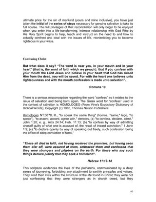 60
ultimate price for the sin of mankind (yours and mine inclusive), you have just
taken the initial of the series of steps necessary for genuine salvation to take its
full course. The full privileges of that reconciliation will only begin to be enjoyed
when you enter into a life-transforming, intimate relationship with God Who by
His Holy Spirit begins to help, teach and instruct on the need to and how to
actually confront and deal with the issues of life, reorientating you to become
righteous in your ways.
Confessing Christ
But what does it say? “The word is near you, in your mouth and in your
heart” (that is, the word of faith which we preach): that if you confess with
your mouth the Lord Jesus and believe in your heart that God has raised
Him from the dead, you will be saved. For with the heart one believes unto
righteousness and with the mouth confession is made unto salvation”.
Romans 10
There is a serious misconception regarding the word “confess” as it relates to the
issue of salvation and being born again. The Greek word for “confess” used in
the context of salvation is HOMOLOGEO (From Vine's Expository Dictionary of
Biblical Words), Copyright (c) 1985, Thomas Nelson Publishers:
Homologeo NT:3670, lit., "to speak the same thing" (homos, "same," lego, "to
speak"), "to assent, accord, agree with," denotes, (a) "to confess, declare, admit,"
John 1:20; e. g., Acts 24:14; Heb. 11:13; (b) "to confess by way of admitting
oneself guilty of what one is accused of, the result of inward conviction," 1 John
1:9; (c) "to declare openly by way of speaking out freely, such confession being
the effect of deep conviction of facts,"
“These all died in faith, not having received the promises, but having seen
them afar off, were assured of them, embraced them and confessed that
they were strangers and pilgrims on the earth. For those who say such
things declare plainly that they seek a homeland”.
Hebrew 11:13-14
This scripture evidences the lives of the patriarchs, communicated by a deep
sense of journeying, forbidding any attachment to earthly principles and values.
They lived their lives within the structure of the life found in Christ; they were not
just confessing that they were strangers as in church creed, but they
 