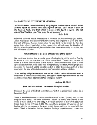 62
SALVATION AND ENTERING THE KINGDOM
Jesus answered, “Most assuredly, I say to you, unless one is born of water
and the Spirit, he cannot enter the kingdom of God. That which is born of
the flesh is flesh, and that which is born of the Spirit is spirit. Do not
marvel that I said to you, ‘You must be born again.’
John 3:5-8
From the scripture above, irrespective of the local church assembly you attend,
Jesus highlighted the requirements for entering the kingdom of God; and from
the look of things, if Jesus meant what he said (and He did mean it), then the
present day church has failed in this regard .You will not enter the kingdom of
God by attending endless religious activities that have no capacity to baptize you
into the nature of Christ.
What It Means to Be Born of Water and of the Spirit?
We must bear in mind that a crucial stage of salvation is for the word of God to
incarnate in or to become the form of the human flesh. Therefore to be born of
water is to have the influence of the word of God exerted by the Spirit of God
upon the soul of man. Pure water was metaphorically used to further highlight the
necessity for man not just to be religious but to allow the purifying effect of the
word upon the soul which is the seat of man’s emotion, will and intellect.
“And having a High Priest over the house of God, let us draw near with a
true heart in full assurance of faith, having our hearts sprinkled from an evil
conscience and our bodies washed with pure water”.
Hebrew 10:22-23
How can our “bodies” be washed with pure water?
Does not the word of God tell us in Romans 12:1-2, to present our bodies as a
living sacrifice?
There is a deliberate reason for the use of the word “bodies,” (plural), and not the
singular noun “body.” The word translated “bodies” is soma; and it refers to the
whole of man: spirit, soul and body. A thorough salvation is that which occurs at
those three levels (1Thess. 5:23). The sanctifying process of washing of our
bodies with the pure water of the word entails the renewing of our mind with the
word of God, to the extent that our thoughts, feelings, responses and choices are
 
