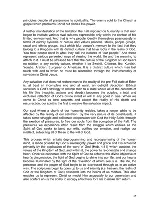65
principles despite all pretensions to spirituality. The enemy sold to the Church a
gospel which proclaims Christ but denies His power.
A further manifestation of the limitation the Fall imposed on humanity is that man
began to institute various rival cultures expressible only within the context of his
limited environment. And that is why people identify themselves passionately in
terms of earthly systems of culture and values (nations, states, people groups,
racial and ethnic groups, etc.) which blur people’s memory to the fact that they
belong to a Kingdom with its distinct culture that have roots in the realm of God.
You hear people revel in what they call the cultures of “our people.” And these
represent various perverted ways of viewing the world, life and the meaning to
attach to it. It must be stressed here that the culture of the Kingdom of God bears
no relation to any earthly culture, whether it be Swahili, Chinese, Ibo, Kurdish,
Yoruba, Arabian, European or American. It is a distinct culture which man lost
touch with and to which he must be reconciled through the instrumentality of
salvation in Christ Jesus.
Any salvation that does not restore man to the reality of the pre-Fall state at Eden
is, at best an incomplete one and at worst, an outright deception. Biblical
salvation is God’s strategy to restore man to a state where all of the contents of
his life (his thoughts, actions and deeds) becomes the outplay, a total and
exclusive reflection of God’s divine intent or will at any point in time. When we
come to Christ as new converts and accept the reality of His death and
resurrection, our spirit is the first to receive the salvation impact.
Our soul where a chunk of our humanity resides, takes a longer while to be
affected by the reality of our salvation. By the very nature of its constituents, it
takes some struggle and deliberate cooperation with God the Holy Spirit, through
the exertion of pressures, to free our souls from the corruption of the Fall. The
pressures we experience often result from the struggle which ensues as the
Spirit of God seeks to bend our wills, purifies our emotion, and realign our
intellect, subjecting all of these to the will of God.
This process which entails deprogramming and reprogramming of the human
mind, is made possible by God’s sovereignty, power and grace and it is achieved
primarily by the application of the word of God (Heb. 4:11) which contains the
values of the Kingdom of God, and within it, the power to re-orientate and change
heart. Once we cooperate with the Spirit of God to achieve this divine objective of
heart’s circumcision, the light of God begins to shine into our life, and our hearts
become illuminated by the light of the revelation of whom Jesus is. The life, the
presence and the power of God begin to be expressed through us in an active
way. The scriptures begin to open up to us and eternity (i.e. heaven, the realm of
God or the Kingdom of God) descends into the hearts of us mortals. This also
enables us to represent Christ or model Him accurately to our generation and
also confers on us the ability to occupy effectively for Him to make Him return.
 