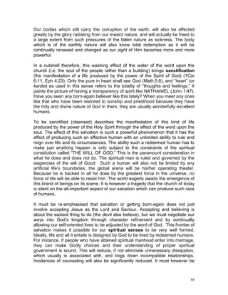 66
Our bodies which still carry the corruption of the earth, will also be affected
greatly by the glory radiating from our inward nature, and will actually be freed to
a large extent from such pressures of the fallen nature as sickness. The body
which is of the earthly nature will also know total redemption as it will be
continually renewed and changed as our sight of Him becomes more and more
powerful.
In a nutshell therefore, this washing effect of the water of the word upon the
church (i.e. the soul of the people rather than a building) brings sanctification
(the manifestation of a life produced by the power of the Spirit of God) (1Cor
6:11; Eph 4:23). Only the pure in heart shall see God (Math.5:8), and “heart” (or
kardia) as used in this sense refers to the totality of “thoughts and feelings,” It
paints the picture of having a transparency of spirit like NATHANIEL (John 1:47).
Have you seen any born-again believer like this lately? When you meet any ones
like that who have been restored to sonship and priesthood because they have
the holy and divine nature of God in them, they are usually wonderfully excellent
humans.
To be sanctified (cleansed) describes the manifestation of this kind of life
produced by the power of the Holy Spirit through the effect of the word upon the
soul. The effect of this salvation is such a powerful phenomenon that it has the
effect of producing such an effective human with an unlimited ability to rule and
reign over life and its circumstances. The ability such a redeemed human has to
make just anything happen is only subject to the constraints of the spiritual
constitution called “THE WILL OF GOD.” This is the paramount consideration in
what he does and does not do. The spiritual man is ruled and governed by the
exigencies of the will of Good. Such a human will also not be limited by any
artificial life’s boundaries; the global arena will be his/her operating theater.
Because he is backed in all he does by the greatest force in the universe, no
force of life will be able to resist him. The world eagerly awaits the emergence of
this brand of beings on its scene. It is however a tragedy that the church of today
is silent on the all-important aspect of our salvation which can produce such race
of humans.
It must be re-emphasised that salvation or getting born-again does not just
involve accepting Jesus as the Lord and Saviour. Accepting and believing is
about the easiest thing to do (the devil also believe), but we must negotiate our
ways into God’s kingdom through character refinement and by continually
allowing our self-oriented lives to be adjusted by the word of God. This frontier of
salvation makes it possible for our spiritual senses to be very well formed.
Ideally, life and all it entails is designed by God to be lived by redeemed humans.
For instance, if people who have attained spiritual manhood enter into marriage,
they can make Godly choices and their understanding of proper spiritual
government is sound. This will reduce, if not eliminate unnecessary dissipation,
which usually is associated with, and bogs down incompatible relationships.
Incidences of counseling will also be significantly reduced. It must however be
 