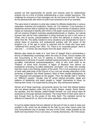 67
pointed out that opportunities for growth and maturity exist for relationships
entered into at a time of limited understanding or even outright ignorance. The
challenge for everyone is that marriages can be and have to be built. The desire
for the spiritual tools with which to build must command a lot of our priorities.
The same level of salvation is what also makes for effective leadership in various
capacities- business and profession, family, etc. For instance, if any business or
leadership seminar fails to address the ultimacy of this frontier of salvation (which
makes an individual to identify with Christ in His death, burial and resurrection), it
will not produce Kingdom business people/professionals or leaders, but natural
humans who will be mere pretenders to doing business for and in the name of
Christ; and of course, pseudo-leaders for whom this attribute is merely an art
rather than life. The ability needed to move situations and strongholds for God in
critical areas of business and professional practice with the power of the
Kingdom (i.e. of the age to come) is reserved only for those who have been
“redeemed from among men” (Rev. 14). There is no ‘corporate gospel’; there is
only one- “… in Christ, the resurrection from the dead” (Acts 4: 2).
Mention also needs be made of a “new” form of “gospel” that is commanding a
throng of followership surprisingly within the body of Christ. Church leaders are
fast succumbing to the lure of seeking to produce “leaders” through the
employment of all kinds of soulish methods being promoted by a growing rank of
so-called “motivational preachers/speakers,” most of who even claim to be
“Pastors” of some local churches. A legion of literature now adorns our
bookstands promoting so-called leadership “principles” and ideas that actually
had their roots in the thinking system of the world. This is not surprising as much
of what calls itself parts of the Church of our Lord are actually extensions of the
territories of Babylon (the World System). Most of them peddle philosophies of
men disguised and packaged as the gospel. Paul, the Apostle calls it “another
(or “different”) gospel.” Usually, they lift certain biblical principles, ideals and
patterns of leadership and teach people to “adapt” themselves to these, by
training their minds. It is hoped that by doing this, they will become leaders.
Almost all of these teachings conveniently ignore the truth that biblical leaders
who are always leaders under God (e.g. Jacob, Moses, Joseph, David, Daniel,
the apostles, and the ultimate, pattern-leader Himself- our Lord Jesus) were all
produced by thorough spiritual processes. The living Word of God came alive in
and through them by the power of the Holy Spirit. The standard cannot be
different or lowered for us. God is the same yesterday, today and forever.
It must be stated clearly that any attempt on the part of men to seek to solve any
problem in life, which are all created by the Fall, by any other means other the
only God-preferred way of escape, the way of the Cross, made possible by the
death and resurrection of our Lord Jesus, is merely diversionary. All of the issues
 