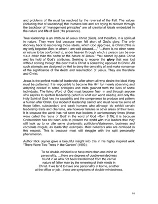68
and problems of life must be resolved by the reversal of the Fall. The values
(including that of leadership) that humans lost and are trying to recover through
the backdoor of “management principles” are all creational ideals embedded in
the nature and life of God (His presence).
True leadership is an attribute of Jesus Christ (God), and therefore, it is spiritual
in nature. They were lost because men fell short of God’s glory. The only
doorway back to recovering those ideals, which God approves, is Christ (“this is
my only begotten Son, in whom I am well pleased…,” “…there is no other name
or nature to be conformed to, under heaven through which a person can be s-a-
v-e-d other than the name or the nature of Jesus.” You cannot by-pass Christ
and lay hold of God’s attributes. Seeking to recover the glory that was lost
without coming through the door that is Christ is something opposed to Christ. All
such attempts are designed by Hell to deny the centrality of and make nonsense
of the significance of the death and resurrection of Jesus. They are therefore
anti-Christ.
Jesus is the perfect model of leadership after whom all who desire the ideal thing
must be patterned. It is impossible to become like Him by merely observing and
adapting oneself to some principles and traits gleaned from the lives of some
individuals. The living Word of God must become flesh in and through anyone
who aspires to spiritual leadership (which is what our world needs), and only the
Holy Spirit of God has the capability and the competence to produce and pattern
a human after Christ. Our model of leadership cannot and must never be some of
those fallen, substandard and weak humans who although do exhibit certain
leadership traits and charisma, are however failures in other areas of their lives.
It is because the world has not seen true leaders in contemporary times (these
were called the ‘sons of God’ in the word of God -Rom 8:19); it is because
Christendom has not been able to present the world with true leaders that they
still look up to or cite some charismatic politicians/statesmen, business and
corporate moguls, as leadership examples. Most believers also are confused in
this respect. This is because most still struggle with the split personality
phenomenon.
Author Rick Joyner gave a beautiful insight into this in his highly inspired work
“There Were Two Trees in the Garden” (1993):
To be double-minded is to have more than one mind or
personality. …there are degrees of double-mindedness
found in all who not been transformed from the carnal
nature of fallen man by the renewing of their minds in
Christ. If we tend to have one personality at home, another
at the office or job…these are symptoms of double-mindedness.
 