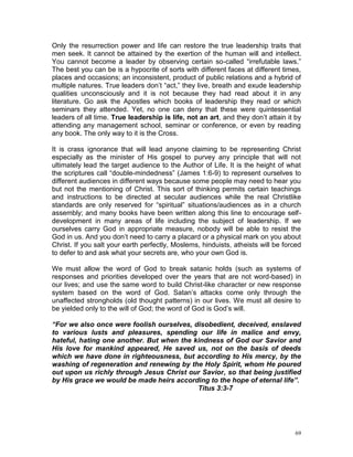 69
Only the resurrection power and life can restore the true leadership traits that
men seek. It cannot be attained by the exertion of the human will and intellect.
You cannot become a leader by observing certain so-called “irrefutable laws.”
The best you can be is a hypocrite of sorts with different faces at different times,
places and occasions; an inconsistent, product of public relations and a hybrid of
multiple natures. True leaders don’t “act,” they live, breath and exude leadership
qualities unconsciously and it is not because they had read about it in any
literature. Go ask the Apostles which books of leadership they read or which
seminars they attended. Yet, no one can deny that these were quintessential
leaders of all time. True leadership is life, not an art, and they don’t attain it by
attending any management school, seminar or conference, or even by reading
any book. The only way to it is the Cross.
It is crass ignorance that will lead anyone claiming to be representing Christ
especially as the minister of His gospel to purvey any principle that will not
ultimately lead the target audience to the Author of Life. It is the height of what
the scriptures call “double-mindedness” (James 1:6-9) to represent ourselves to
different audiences in different ways because some people may need to hear you
but not the mentioning of Christ. This sort of thinking permits certain teachings
and instructions to be directed at secular audiences while the real Christlike
standards are only reserved for “spiritual” situations/audiences as in a church
assembly; and many books have been written along this line to encourage self-
development in many areas of life including the subject of leadership. If we
ourselves carry God in appropriate measure, nobody will be able to resist the
God in us. And you don’t need to carry a placard or a physical mark on you about
Christ. If you salt your earth perfectly, Moslems, hinduists, atheists will be forced
to defer to and ask what your secrets are, who your own God is.
We must allow the word of God to break satanic holds (such as systems of
responses and priorities developed over the years that are not word-based) in
our lives; and use the same word to build Christ-like character or new response
system based on the word of God. Satan’s attacks come only through the
unaffected strongholds (old thought patterns) in our lives. We must all desire to
be yielded only to the will of God; the word of God is God’s will.
“For we also once were foolish ourselves, disobedient, deceived, enslaved
to various lusts and pleasures, spending our life in malice and envy,
hateful, hating one another. But when the kindness of God our Savior and
His love for mankind appeared, He saved us, not on the basis of deeds
which we have done in righteousness, but according to His mercy, by the
washing of regeneration and renewing by the Holy Spirit, whom He poured
out upon us richly through Jesus Christ our Savior, so that being justified
by His grace we would be made heirs according to the hope of eternal life”.
Titus 3:3-7
 