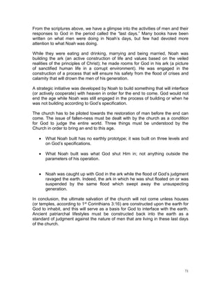 71
From the scriptures above, we have a glimpse into the activities of men and their
responses to God in the period called the “last days.” Many books have been
written on what men were doing in Noah’s days, but few had devoted more
attention to what Noah was doing.
While they were eating and drinking, marrying and being married, Noah was
building the ark (an active construction of life and values based on the veiled
realities of the principles of Christ); he made rooms for God in his ark (a picture
of sanctified human life in a corrupt environment). He was engaged in the
construction of a process that will ensure his safety from the flood of crises and
calamity that will drown the men of his generation.
A strategic initiative was developed by Noah to build something that will interface
(or actively cooperate) with heaven in order for the end to come. God would not
end the age while Noah was still engaged in the process of building or when he
was not building according to God’s specification.
The church has to be piloted towards the restoration of man before the end can
come. The issue of fallen-ness must be dealt with by the church as a condition
for God to judge the entire world. Three things must be understood by the
Church in order to bring an end to this age.
 What Noah built has no earthly prototype; it was built on three levels and
on God’s specifications.
 What Noah built was what God shut Him in; not anything outside the
parameters of his operation.
 Noah was caught up with God in the ark while the flood of God’s judgment
ravaged the earth. Indeed, the ark in which he was shut floated on or was
suspended by the same flood which swept away the unsuspecting
generation.
In conclusion, the ultimate salvation of the church will not come unless houses
(or temples, according to 1st Corinthians 3:16) are constructed upon the earth for
God to inhabit, and this will serve as a basis for God to interface with the earth.
Ancient patriarchal lifestyles must be constructed back into the earth as a
standard of judgment against the nature of men that are living in these last days
of the church.
 