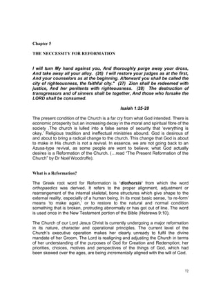 72
Chapter 5
THE NECCESSITY FOR REFORMATION
I will turn My hand against you, And thoroughly purge away your dross,
And take away all your alloy. (26) I will restore your judges as at the first,
And your counselors as at the beginning. Afterward you shall be called the
city of righteousness, the faithful city." (27) Zion shall be redeemed with
justice, And her penitents with righteousness. (28) The destruction of
transgressors and of sinners shall be together, And those who forsake the
LORD shall be consumed.
Isaiah 1:25-28
The present condition of the Church is a far cry from what God intended. There is
economic prosperity but an increasing decay in the moral and spiritual fibre of the
society .The church is lulled into a false sense of security that ‘everything is
okay.’ Religious tradition and ineffectual ministries abound. God is desirous of
and about to bring a radical change to the church. This change that God is about
to make in His church is not a revival. In essence, we are not going back to an
Azusa-type revival, as some people are wont to believe; what God actually
desires is a Reformation of the Church. (…read “The Present Reformation of the
Church” by Dr Noel Woodroffe).
What is a Reformation?
The Greek root word for Reformation is ‘diothorsis’ from which the word
orthopaedics was derived. It refers to the proper alignment, adjustment or
rearrangement of the internal skeletal, bone structures which give shape to the
external reality, especially of a human being. In its most basic sense, ‘to re-form’
means ‘to make again,’ or to restore to the natural and normal condition
something that is broken, protruding abnormally or has got out of line. The word
is used once in the New Testament portion of the Bible (Hebrews 9:10).
The Church of our Lord Jesus Christ is currently undergoing a major reformation
in its nature, character and operational principles. The current level of the
Church’s executive operation makes her clearly unready to fulfil the divine
mandate of her Groom. The Lord is realigning and adjusting the Church in terms
of her understanding of the purposes of God for Creation and Redemption; her
priorities, choices, motives and perspectives of the things of God, which had
been skewed over the ages, are being incrementally aligned with the will of God.
 