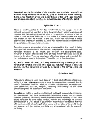 74
been built on the foundation of the apostles and prophets, Jesus Christ
Himself being the chief corner stone, (21) in whom the whole building,
being joined together, grows into a holy temple in the Lord, (22) in whom
you also are being built together for a dwelling place of God in the Spirit.
Ephesians 2:19-22
There is something called the “five-fold ministry.” Christ has equipped men with
different governmental anointing to bring the wider church body into positions of
maturity. The five-fold governmental office is not designed to elevate a man or
create a class structure within the church; rather, it is the technology that God
has chosen to build His Church. In the past, many men functioned in these
positions and under such anointing but there was no clarification and definition of
the prophetic and the apostolic ministries.
From the scriptural verses cited above we understood that the church is being
built upon the foundations of the apostles and prophets. These represent the
revelation ministries of the church, (the research and development dept).
However, it must be stressed that none of these ministry offices is superior or
inferior to the other. They are equal parts of the Lord Jesus and no part of Him
can be inferior or superior to the other. They differ only in functional terms.
By which, when you read, you may understand my knowledge in the
mystery of Christ),5 which in other ages was not made known to the sons
of men, as it has now been revealed by the Spirit to His holy apostles and
prophets
Ephesians 3:4-5
Although no attempt is being made to do an in-depth study of these offices here,
suffice it to say that prophets are the eyes, the ears and the mouths of God. In
the Old Testament, they are called the trumpets, and they very are declarative,
bold, penetrative, accurate, insightful, discerning and knowing the way (their
presence signified the absence of confusion).
Apostles are builders, creative, multifaceted, multilevel, purposefully pioneering,
success-oriented; they have breakthrough capabilities, making the impossible
possible, gathering, prospering and re-engineering of the economy of God, have
strong revelation for word-based lifestyle, wisdom and knowledge for practical
demonstration of God. Issues of government, headship and leadership, removal
of limitations, and the breaking of yokes placed by the system of the world, liberty
and release, and the finishing mentality are all associated with the apostolic
anointing.
 