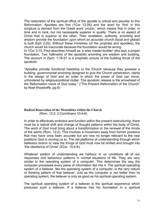 75
The restoration of the spiritual office of the apostle is critical and peculiar to this
Reformation. Apostles are first (1Cor 12:28) and the word for ‘first’ in this
scripture is derived from the Greek word ‘proton,’ which means first in order, in
time and in rank, but not necessarily superior in quality. There is no aspect of
Christ that is superior to the other. Their revelation, authority, anointing and
wisdom provide the foundation upon which an accurate church (local and global)
is built (Eph 2:20). Without these ministries (of the prophets and apostles), the
church would be inaccurate because the foundation would be wrong.
In 1Cor 3:10, Paul describes himself as ‘a wise master-builder’ who lays a proper
foundation. Two hallmarks of the apostolic anointing are wisdom and building.
The account in Zech. 1:16-21 is a prophetic picture of the building thrust of the
apostolic.
“Apostles provide functional headship to the Church because they possess a
building, governmental anointing designed to give the Church penetration, clarity
in the design of God and an order in which the power of God can move,
unhindered by religious/political clutter. The apostolic release is the arrowhead of
the Reformation move of God today.” (“The Present Reformation of the Church”
by Noel Woodroffe, pg.9)
Radical Renovation of the Mentalities within the Church
(Rom. 12:2; 2 Corinthians 10:4-6)
In order to effectively embrace and function within the present restructuring, there
must be a radical shift and change of thought patterns within the body of Christ.
The word of God must bring about a transformation or the renewal of the minds
of the saints (Rom. 12:2). This involves a movement away from former positions
that may have once been accurate but are now no longer relevant to the new
positions God is moving us to. The old platforms of understanding through which
believers reckon or view the things of God must now be shifted and brought into
‘the obedience of Christ’ (2Cor. 10:4-6).
Whatever system of understanding we harbour in us conditions all of our
responses and behaviour patterns in normal situations of life. They are very
similar to the operating system of a computer. This determines the way the
computer processes every piece of information fed into it. The spiritual operating
system of a believer, like the operating system of a computer, is the very nature
or thinking pattern of that believer. Just as the computer is not better than its
operating system, the believer is only as good as his spiritual operating system.
The spiritual operating system of a believer is the spiritual experience which
produced such a believer. If a believer has his foundation in a spiritual
 