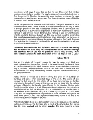 76
experience which says ‘I seek God so that He can bless me,’ that mindset
continues to control and condition the way he sees and responds to the things of
God throughout his Christian life, except by some fortuitous encounter, he has a
change of mind. And the way a man sees God determines what power of God he
or she can touch and experience.
Except the person runs into God afresh or have a change of experience, he or
she may die unfulfilled. There must be a change of orientation not only in terms
of thought processes but also in response systems. And a very crucial area
requiring change in our Christian experience is that which must move us from a
worship of God for what he can do for us, to a worship of God for who He is and
what He wants to do in and through us. The only spiritual operating system that
God has always approved and will not change till we accomplish our purposes is
uncompromising commitment to and the actual fulfilment of God’s will. If we see
God and view life through this confine of His will, our life and existence will be a
story of divine accomplishment.
Therefore, when He came into the world, He said:” Sacrifice and offering
You did not desire, but a body You have prepared for me. In burnt offerings
and sacrifices for sin you had no pleasure. Then I said, ‘Behold, I have
come in the volume of the book it is written of me—to do your will, O God.’
Hebrew 10:5-7
Just as the whole of humanity craves to have its needs met, God also
passionately desires to manifest Himself to the world through the lives of those
who profess to worship Him. God, it seems, has an accommodation problem and
only a reformed, Kingdom-oriented church can build such a house that can
accommodate God. His (Christ’s) Body must be prepared for the manifestation of
His glory in the earth.
Today, church is viewed as a limited activity that goes on in buildings on
Sundays and some other appointed days of the week. The desire of God
however is that church be the totality of our lives from Monday to Sunday,
extending its tentacles through all that we are and do deep into the cultural
territories of Babylon. In Daniel’s vision (Daniel 2), the Kingdom fills the earth.
The Kingdom fills all and is in all. Man-made demarcations and denominational
boundaries will not limit the Kingdom. God is interested in the establishment of
His Kingdom. Christ preached the gospel of the Kingdom (Matt 4:23; 9:35; Mark
1:14), and it is the gospel of the Kingdom that is to be preached throughout ‘the
entire world’ (Matt 24.14). The Kingdom invades every aspect of life and is not
confined to our limited notion of “church.”
Within the Kingdom there is no demarcation between the secular and the spiritual
realms. A lot time ago, the devil sold a lie to much of the church that they have a
dual life- one, spiritual and the other, secular. The latter referring to jobs,
 