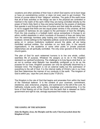 77
vocations and other activities of their lives in which God seems not to loom large
or have an overwhelming control, or does not even want to get involved. The
former of course refers to their “religious” activities. The gods of this earth know
that all of lives activities or the things we see in the physical are controlled or
hatched in the realm of the spirit. Either they are being controlled directly by the
power of God’s Holy Spirit or they are being hatched by the powers of darkness
that operate in and through the lives of humans and their daily life activities. This
is not to suggest that there are two equal power centres in the universe; all that
the powers of darkness do are subject to the permission of God the Almighty.
From the riots erupting in a football match venue somewhere in Europe to an
ethnic conflict elsewhere in which hundreds of thousand of lives are being lost;
from the seemingly harmless petty trading and marketing activities in various
localized, remote settings to the highstake political, social and economic activities
going on in various institutions scattered around the globe, all are being
controlled spiritual entities. Our activities on our bank jobs, in the security
organizations, in the academia or some other public or private practices
relationships are all spiritually controlled. The only ones ignorant of this fact are
church-goers.
The plan of God for each redeemed humans is to live one whole, unified,
seamless life of purpose. Whatever He assigns us to do in His Kingdom
represent our spiritual functioning. The challenge is to truly figure what that is, so
as not to confuse what Babylon has deceitfully configured us to do as His
purpose for our lives. Kingdom purposes can only be spiritually discerned by a
renewed mind. The Kingdom is not an external reality but the submission of
everything to the will of God. It is the internal reality of Christ’s rule in our lives
that then determines the manner of our conducts in the earth. ‘The kingdom of
God is within you,’ says the Lord Jesus (Luke 17:20-21).
The Kingdom is the rule of God that begins and emanates from within the heart
of the individual believer. It is the content of your covenant, commitment,
obedience, zeal, endurance, progress, and submission to the will of the Lord. Its
hallmarks include purity within, clarity, knowledge and understanding. It is the
force of God flowing out of the Church into the earth that is released as God’s
government and right to rule, strongly expressed first inside our hearts.
THE GOSPEL OF THE KINGDOM
John the Baptist, Jesus, the Disciples and the early Church preached about the
Kingdom of God.
 