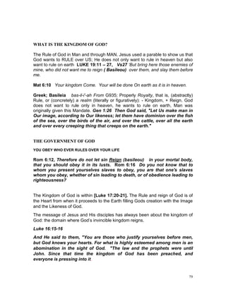 79
WHAT IS THE KINGDOM OF GOD?
The Rule of God in Man and through MAN. Jesus used a parable to show us that
God wants to RULE over US; He does not only want to rule in heaven but also
want to rule on earth LUKE 19:11 – 27, Vs27 ‘But bring here those enemies of
mine, who did not want me to reign ( Basileou) over them, and slay them before
me.
Mat 6:10 Your kingdom Come. Your will be done On earth as it is in heaven.
Greek; Basileia bas-il-i'-ah From G935; Properly Royalty, that is, (abstractly)
Rule, or (concretely) a realm (literally or figuratively): - Kingdom, + Reign. God
does not want to rule only in heaven, he wants to rule on earth, Man was
originally given this Mandate. Gen 1:26 Then God said, "Let Us make man in
Our image, according to Our likeness; let them have dominion over the fish
of the sea, over the birds of the air, and over the cattle, over all the earth
and over every creeping thing that creeps on the earth."
THE GOVERNMENT OF GOD
YOU OBEY WHO EVER RULES OVER YOUR LIFE
Rom 6:12, Therefore do not let sin Reign (basileou) in your mortal body,
that you should obey it in its lusts. Rom 6:16 Do you not know that to
whom you present yourselves slaves to obey, you are that one's slaves
whom you obey, whether of sin leading to death, or of obedience leading to
righteousness?
The Kingdom of God is within [Luke 17:20-21]. The Rule and reign of God is of
the Heart from when it proceeds to the Earth filling Gods creation with the Image
and the Likeness of God.
The message of Jesus and His disciples has always been about the kingdom of
God: the domain where God’s invincible kingdom reigns.
Luke 16:15-16
And He said to them, "You are those who justify yourselves before men,
but God knows your hearts. For what is highly esteemed among men is an
abomination in the sight of God. "The law and the prophets were until
John. Since that time the kingdom of God has been preached, and
everyone is pressing into it.
 