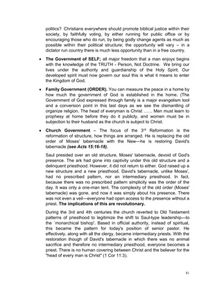 81
politics? Christians everywhere should promote biblical justice within their
society, by faithfully voting, by either running for public office or by
encouraging those who do run, by being godly change agents as much as
possible within their political structure; the opportunity will vary – in a
dictator run country there is much less opportunity than in a free country.
 The Government of SELF; all major freedom that a man enjoys begins
with the knowledge of the TRUTH - Person, Not Doctrine. We bring our
lives under the authority and guardianship of the Holy Spirit. Our
developed spirit must now govern our soul this is what it means to enter
the Kingdom of God.
 Family Government (ORDER). You can measure the peace in a home by
how much the government of God is established in the home. (The
Government of God expressed through family is a major evangelism tool
and a conversion point in this last days as we see the dismantling of
organize religion. The head of everyman is Christ …… Men must learn to
prophesy at home before they do it publicly, and women must be in
subjection to their husband as the church is subject to Christ.
 Church Government – The focus of the 3rd Reformation is the
reformation of structure, how things are arranged. He is replacing the old
order of Moses' tabernacle with the New—he is restoring David's
tabernacle (see Acts 15:16-18).
Saul presided over an old structure, Moses' tabernacle, devoid of God's
presence. The ark had gone into captivity under this old structure and a
delinquent priesthood. However, it did not return to either. God raised up a
new structure and a new priesthood. David's tabernacle, unlike Moses',
had no prescribed pattern, nor an intermediary priesthood. In fact,
because there was no prescribed pattern simplicity was the order of the
day. It was only a one-man tent. The complexity of the old order (Moses'
tabernacle) was gone, and now it was simply about his presence. There
was not even a veil—everyone had open access to the presence without a
priest. The implications of this are revolutionary.
During the 3rd and 4th centuries the church reverted to Old Testament
patterns of priesthood to legitimize the shift to Saul-type leadership—to
the `monarchical bishop'. Based in official authority, instead of spiritual,
this became the pattern for today's position of senior pastor. He
effectively, along with all the clergy, became intermediary priests. With the
restoration though of David's tabernacle in which there was no animal
sacrifice and therefore no intermediary priesthood, everyone becomes a
priest. There is no human covering between Christ and the believer for the
"head of every man is Christ" (1 Cor 11:3).
 