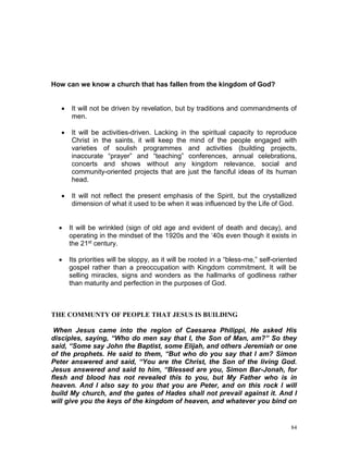 84
How can we know a church that has fallen from the kingdom of God?
 It will not be driven by revelation, but by traditions and commandments of
men.
 It will be activities-driven. Lacking in the spiritual capacity to reproduce
Christ in the saints, it will keep the mind of the people engaged with
varieties of soulish programmes and activities (building projects,
inaccurate “prayer” and “teaching” conferences, annual celebrations,
concerts and shows without any kingdom relevance, social and
community-oriented projects that are just the fanciful ideas of its human
head.
 It will not reflect the present emphasis of the Spirit, but the crystallized
dimension of what it used to be when it was influenced by the Life of God.
 It will be wrinkled (sign of old age and evident of death and decay), and
operating in the mindset of the 1920s and the ‘40s even though it exists in
the 21st century.
 Its priorities will be sloppy, as it will be rooted in a “bless-me,” self-oriented
gospel rather than a preoccupation with Kingdom commitment. It will be
selling miracles, signs and wonders as the hallmarks of godliness rather
than maturity and perfection in the purposes of God.
THE COMMUNTY OF PEOPLE THAT JESUS IS BUILDING
When Jesus came into the region of Caesarea Philippi, He asked His
disciples, saying, “Who do men say that I, the Son of Man, am?” So they
said, “Some say John the Baptist, some Elijah, and others Jeremiah or one
of the prophets. He said to them, “But who do you say that I am? Simon
Peter answered and said, “You are the Christ, the Son of the living God.
Jesus answered and said to him, “Blessed are you, Simon Bar-Jonah, for
flesh and blood has not revealed this to you, but My Father who is in
heaven. And I also say to you that you are Peter, and on this rock I will
build My church, and the gates of Hades shall not prevail against it. And I
will give you the keys of the kingdom of heaven, and whatever you bind on
 