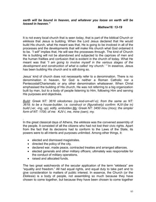 85
earth will be bound in heaven, and whatever you loose on earth will be
loosed in heaven.”
Mathew16: 13-19
It is not every local church that is seen today, that is part of the biblical Church or
ekklesia that Jesus is building. When the Lord Jesus declared that He would
build His church, what He meant was that, He is going to be involved in all of the
processes and the developments that will make His church what God ordained it
to be. “I will” implies that, He will see the processes through. The kind of Church
He is building will not be abandoned and subjected to the caprices of men and
the human frailties and confusion that is evident in the church of today. What He
meant was that “I am going to involve myself in the various stages of the
development and construction of what is called ‘my church.’ ” In essence, Jesus
has been building His church and is still doing so.
Jesus’ kind of church does not necessarily refer to a denomination. There is no
denomination in heaven, for God is neither a Roman Catholic nor a
Pentecostal/Charismatic or any other denomination whatsoever. When Christ
emphasised the building of His church, He was not referring to a big organization
built by man, but to a body of people listening to Him, following Him and serving
His purposes and objectives.
Build: Greek NT: 3618 oikodomeo (oy-kod-om-eh'-o); from the same as NT:
3619; to be a house-builder, i.e. construct or (figuratively) confirm: KJV-(be in)
build (-er, -ing, up), edify, embolden.My: Greek NT: 3450 mou (moo); the simpler
form of NT: 1700; of me: KJV-I, me, mine (own), my.
.
In the great classical days of Athens, the ekklesia was the convened assembly of
the people. It consisted of all the citizens who had not lost their civic rights. Apart
from the fact that its decisions had to conform to the Laws of the State, its
powers were to all intents and purposes unlimited. Among other things, it:
 elected and dismissed magistrates.
 directed the policy of the city.
 declared war, made peace, contracted treaties and arranged alliances.
 elected generals and other military officers; ultimately was responsible for
the conduct of military operations.
 raised and allocated funds.
The two great watchwords of the secular application of the term “ekklesia” are
“equality and freedom.” All had equal rights, and equal duty to take part and to
give consideration to matters of public interest. In essence, the Church (or the
Ekklesia) is a body of people, not assembling so much because they have
chosen to come together, but because they have been chosen to come together
 